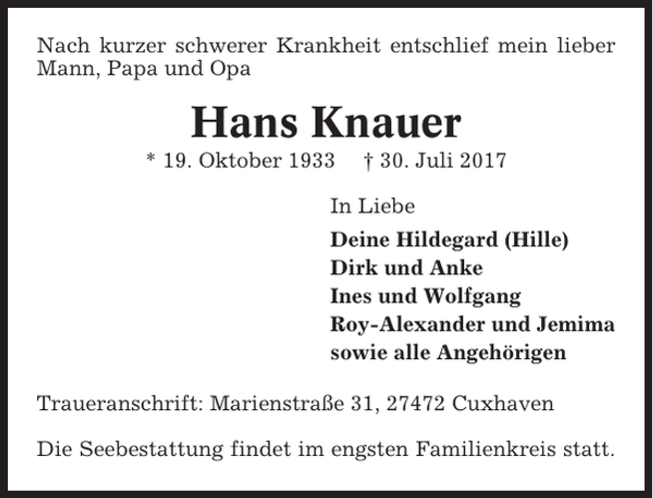 <p>Nach kurzer schwerer Krankheit entschlief mein lieber<br />Mann, Papa und Opa</p><p>Hans Knauer<br />* 19. Oktober 1933</p><p>† 30. Juli 2017</p><p>In Liebe<br />Deine Hildegard (Hille)<br />Dirk und Anke<br />Ines und Wolfgang<br />Roy-Alexander und Jemima<br />sowie alle Angehörigen<br />Traueranschrift: Marienstraße 31, 27472 Cuxhaven<br />Die Seebestattung findet im engsten Familienkreis statt.</p>