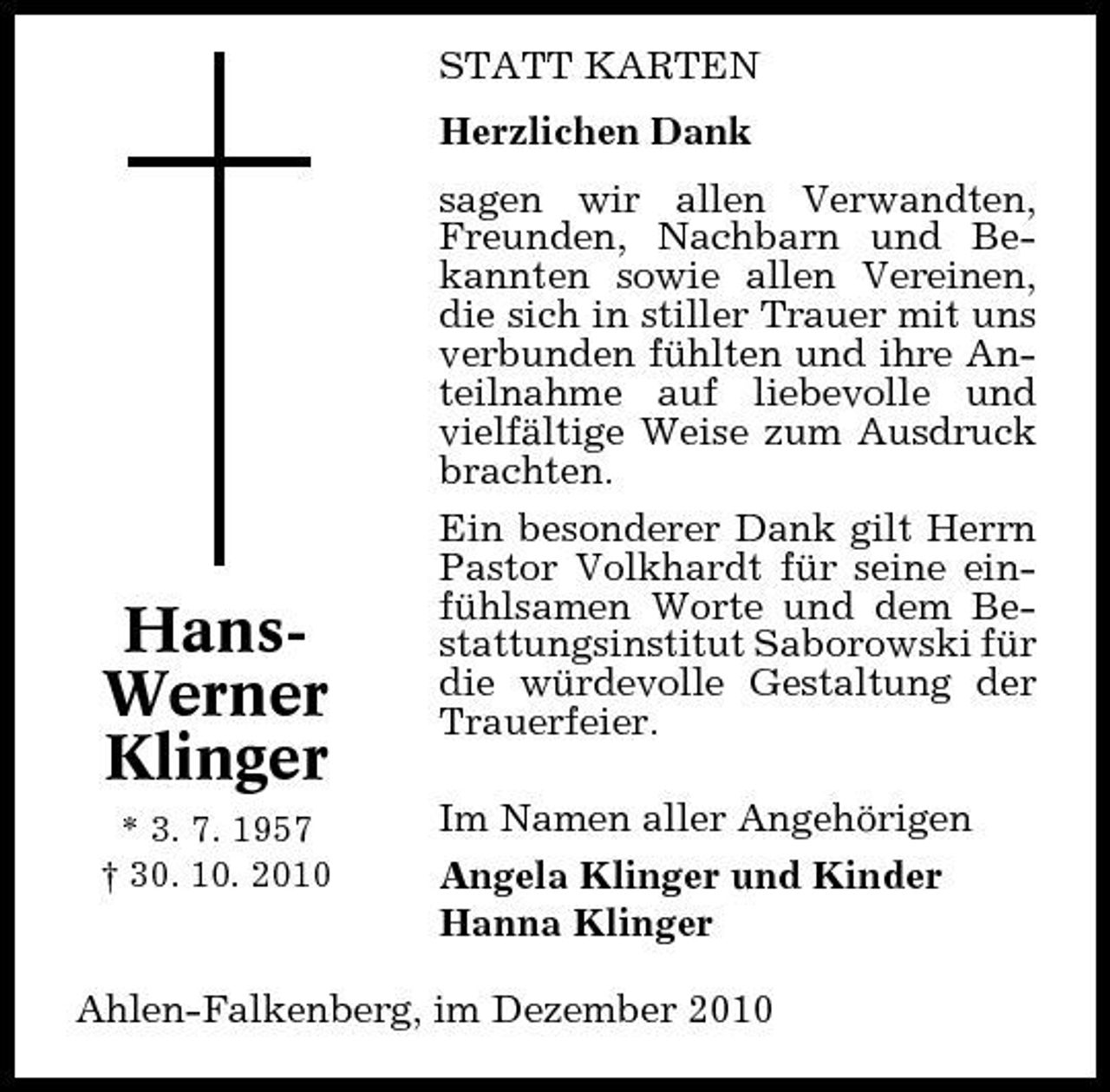 <p>STATT KARTEN Herzlichen Dank sagen wir allen Verwandten, Freunden, Nachbarn und Bekannten sowie allen Vereinen, die sich in stiller Trauer mit uns verbunden fühlten und ihre Anteilnahme auf liebevolle und vielfältige Weise zum Ausdruck brachten. Ein besonderer Dank gilt Herrn Pastor Volkhardt für seine einfühlsamen Worte und dem Bestattungsinstitut Saborowski für die würdevolle Gestaltung der Trauerfeier. Im Namen aller Angehörigen Angela Klinger und Kinder Hanna Klinger</p><p>HansWerner Klinger<br />* 3. 7. 1957 † 30. 10. 2010</p><p>Ahlen-Falkenberg, im Dezember 2010</p>