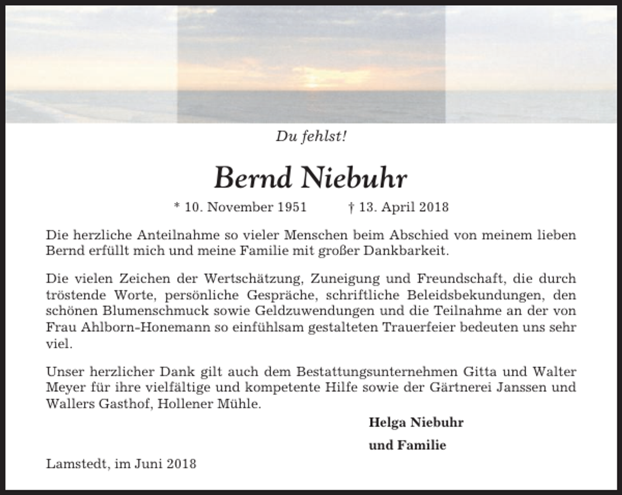 <p>Du fehlst!</p><p>Bernd Niebuhr<br />* 10. November 1951</p><p>† 13. April 2018</p><p>Die herzliche Anteilnahme so vieler Menschen beim Abschied von meinem lieben<br />Bernd erfüllt mich und meine Familie mit großer Dankbarkeit.<br />Die vielen Zeichen der Wertschätzung, Zuneigung und Freundschaft, die durch<br />tröstende Worte, persönliche Gespräche, schriftliche Beleidsbekundungen, den<br />schönen Blumenschmuck sowie Geldzuwendungen und die Teilnahme an der von<br />Frau Ahlborn-Honemann so einfühlsam gestalteten Trauerfeier bedeuten uns sehr<br />viel.<br />Unser herzlicher Dank gilt auch dem Bestattungsunternehmen Gitta und Walter<br />Meyer für ihre vielfältige und kompetente Hilfe sowie der Gärtnerei Janssen und<br />Wallers Gasthof, Hollener Mühle.<br />Helga Niebuhr<br />und Familie<br />Lamstedt, im Juni 2018</p>
