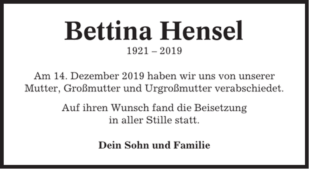 <p>Bettina Hensel<br />1921 – 2019<br />Am 14. Dezember 2019 haben wir uns von unserer<br />Mutter, Großmutter und Urgroßmutter verabschiedet.<br />Auf ihren Wunsch fand die Beisetzung<br />in aller Stille statt.<br />Dein Sohn und Familie</p>