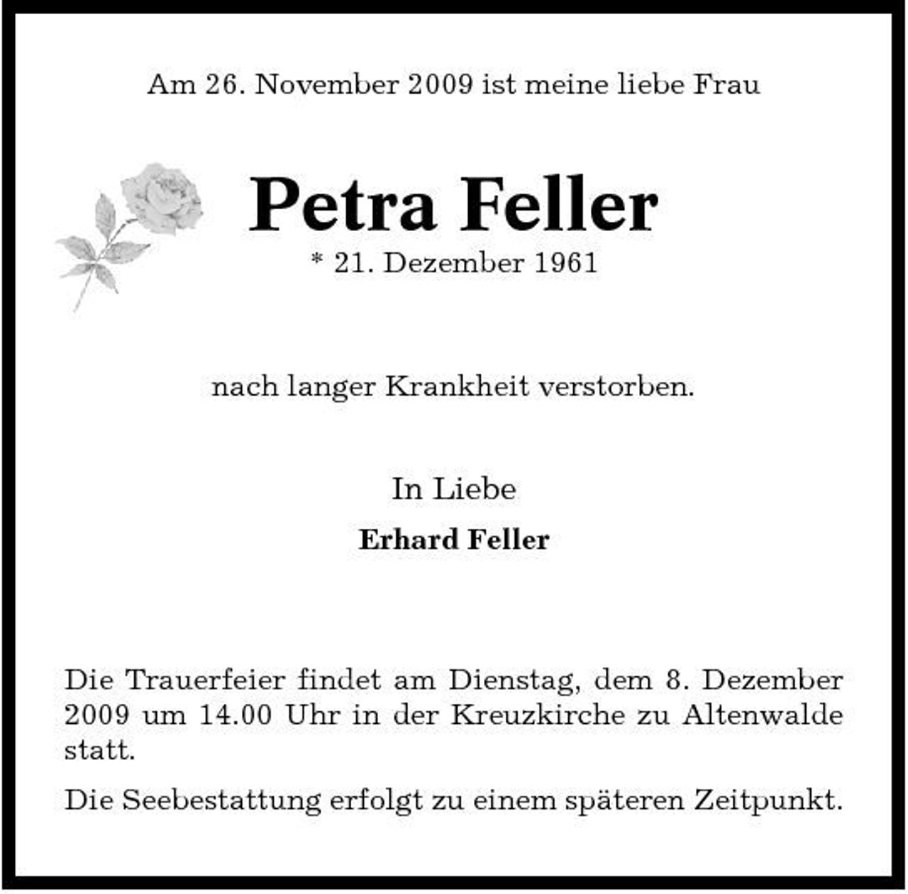 <p>Am 26. November 2009 ist meine liebe Frau</p><p>Petra Feller<br />* 21. Dezember 1961 nach langer Krankheit verstorben.</p><p>In Liebe<br />Erhard Feller</p><p>Die Trauerfeier findet am Dienstag, dem 8. Dezember 2009 um 14.00 Uhr in der Kreuzkirche zu Altenwalde statt. Die Seebestattung erfolgt zu einem späteren Zeitpunkt.</p>