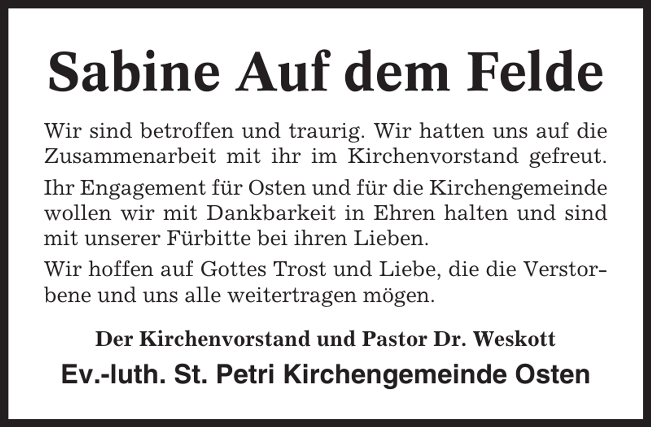 <p>Sabine Auf dem Felde<br />Wir sind betroffen und traurig. Wir hatten uns auf die<br />Zusammenarbeit mit ihr im Kirchenvorstand gefreut.<br />Ihr Engagement für Osten und für die Kirchengemeinde<br />wollen wir mit Dankbarkeit in Ehren halten und sind<br />mit unserer Fürbitte bei ihren Lieben.<br />Wir hoffen auf Gottes Trost und Liebe, die die Verstorbene und uns alle weitertragen mögen.<br />Der Kirchenvorstand und Pastor Dr. Weskott</p><p>Ev.-luth. St. Petri Kirchengemeinde Osten</p>