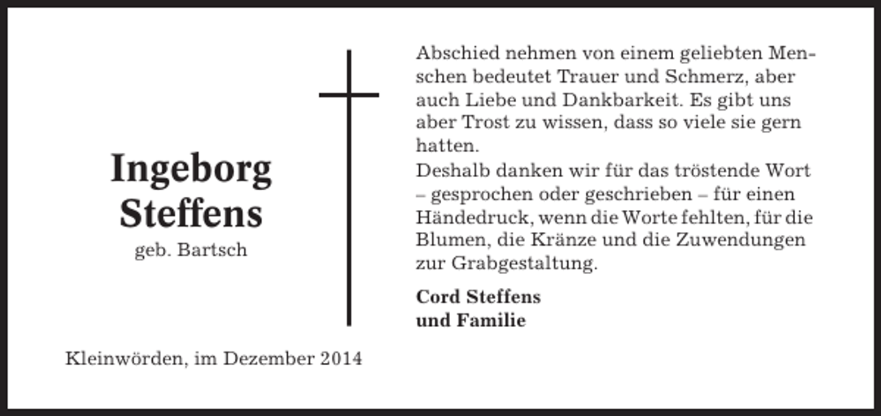 <p>Ingeborg<br />Steffens<br />geb. Bartsch</p><p>Abschied nehmen von einem geliebten Menschen bedeutet Trauer und Schmerz, aber<br />auch Liebe und Dankbarkeit. Es gibt uns<br />aber Trost zu wissen, dass so viele sie gern<br />hatten.<br />Deshalb danken wir für das tröstende Wort<br />– gesprochen oder geschrieben – für einen<br />Händedruck, wenn die Worte fehlten, für die<br />Blumen, die Kränze und die Zuwendungen<br />zur Grabgestaltung.<br />Cord Steffens<br />und Familie</p><p>Kleinwörden, im Dezember 2014</p>