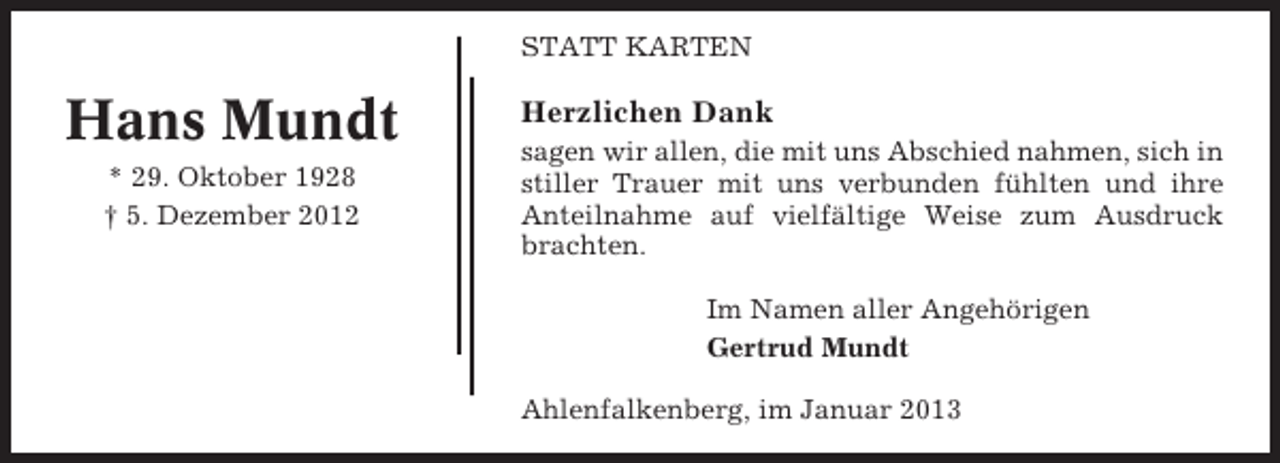 <p>STATT KARTEN</p><p>Hans Mundt<br />* 29. Oktober 1928<br />† 5. Dezember 2012</p><p>Herzlichen Dank<br />sagen wir allen, die mit uns Abschied nahmen, sich in<br />stiller Trauer mit uns verbunden fühlten und ihre<br />Anteilnahme auf vielfältige Weise zum Ausdruck<br />brachten.<br />Im Namen aller Angehörigen<br />Gertrud Mundt<br />Ahlenfalkenberg, im Januar 2013</p>
