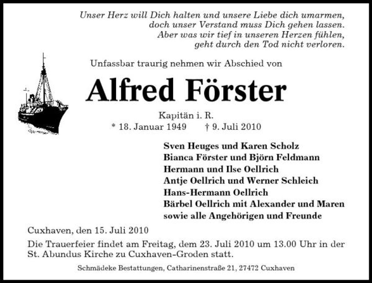 <p>Unser Herz will Dich halten und unsere Liebe dich umarmen, doch unser Verstand muss Dich gehen lassen. Aber was wir tief in unseren Herzen fühlen, geht durch den Tod nicht verloren. Unfassbar traurig nehmen wir Abschied von</p>
<p>Alfred Förster<br />Kapitän i. R. * 18. Januar 1949 † 9. Juli 2010 Sven Heuges und Karen Scholz Bianca Förster und Björn Feldmann Hermann und Ilse Oellrich Antje Oellrich und Werner Schleich Hans-Hermann Oellrich Bärbel Oellrich mit Alexander und Maren sowie alle Angehörigen und Freunde Cuxhaven, den 15. Juli 2010 Die Trauerfeier findet am Freitag, dem 23. Juli 2010 um 13.00 Uhr in der St. Abundus Kirche zu Cuxhaven-Groden statt.<br />Schmädeke Bestattungen, Catharinenstraße 21, 27472 Cuxhaven</p>