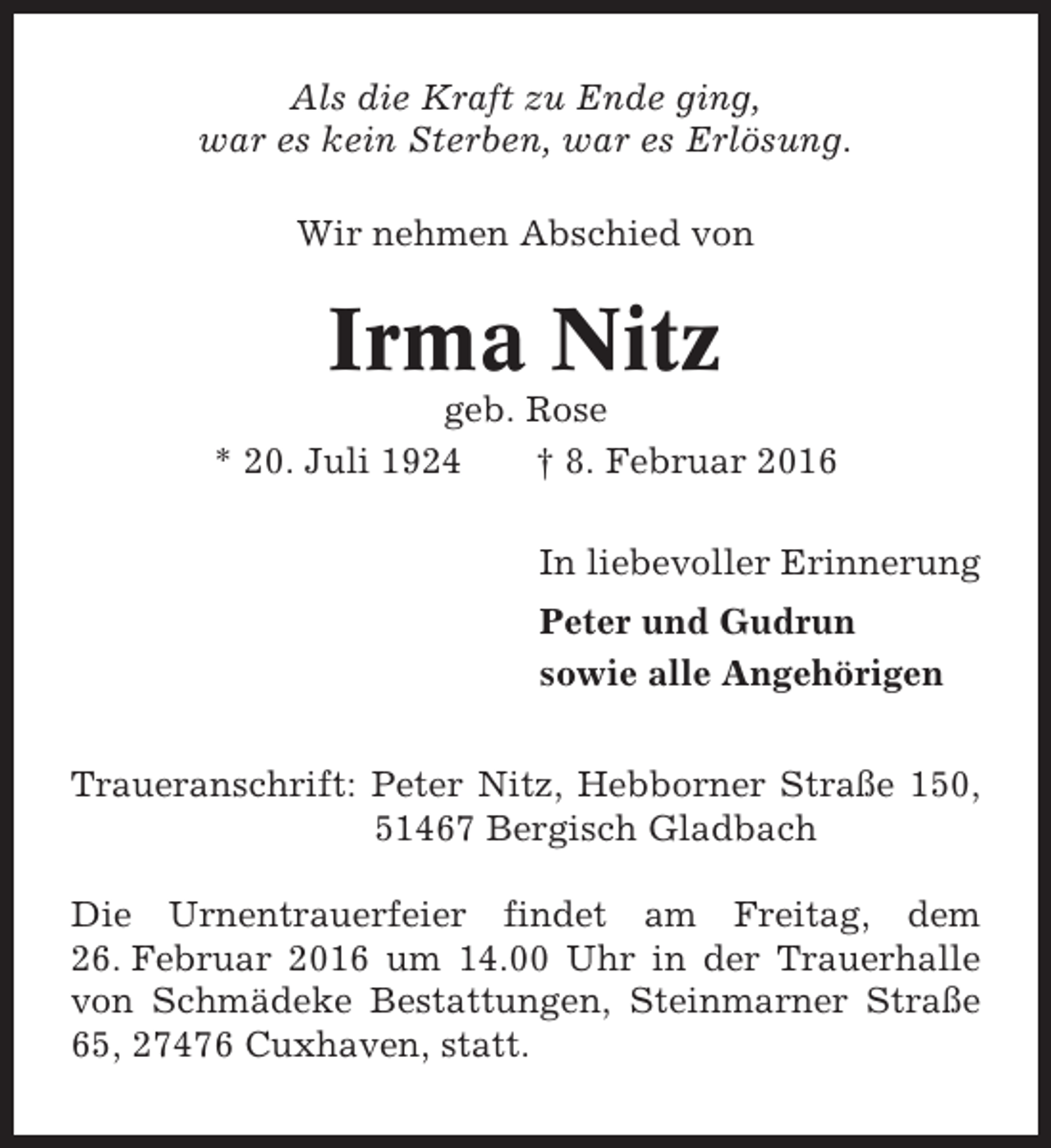 <p>Als die Kraft zu Ende ging,<br />war es kein Sterben, war es Erlösung.<br />Wir nehmen Abschied von</p><p>Irma Nitz<br />geb. Rose<br />* 20. Juli 1924<br />† 8. Februar 2016<br />In liebevoller Erinnerung<br />Peter und Gudrun<br />sowie alle Angehörigen<br />Traueranschrift: Peter Nitz, Hebborner Straße 150,<br />51467 Bergisch Gladbach<br />Die Urnentrauerfeier findet am Freitag, dem<br />26. Februar 2016 um 14.00 Uhr in der Trauerhalle<br />von Schmädeke Bestattungen, Steinmarner Straße<br />65, 27476 Cuxhaven, statt.</p>