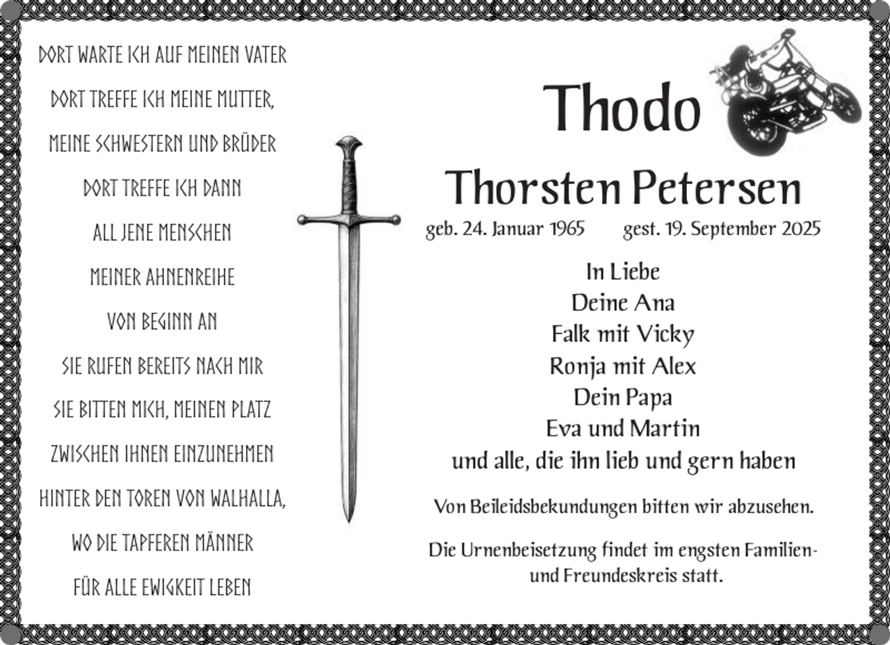 <p>Dort warte ich auf meinen Vater<br />Dort treffe ich meine Mutter,<br />meine Schwestern und Brüder<br />Dort treffe ich dann<br />all jene Menschen</p><p>Thodo<br />Thorsten Petersen<br />geb. 24. Januar 1965</p><p>gest. 19. September 2025</p><p>zwischen ihnen einzunehmen</p><p>In Liebe<br />Deine Ana<br />Falk mit Vicky<br />Ronja mit Alex<br />Dein Papa<br />Eva und Martin<br />und alle, die ihn lieb und gern haben</p><p>Hinter den Toren von Walhalla,</p><p>Von Beileidsbekundungen bitten wir abzusehen.</p><p>wo die tapferen Männer</p><p>Die Urnenbeisetzung findet im engsten Familienund Freundeskreis statt.</p><p>meiner Ahnenreihe<br />von Beginn an<br />Sie rufen bereits nach mir<br />Sie bitten mich, meinen Platz</p><p>für alle Ewigkeit leben</p>