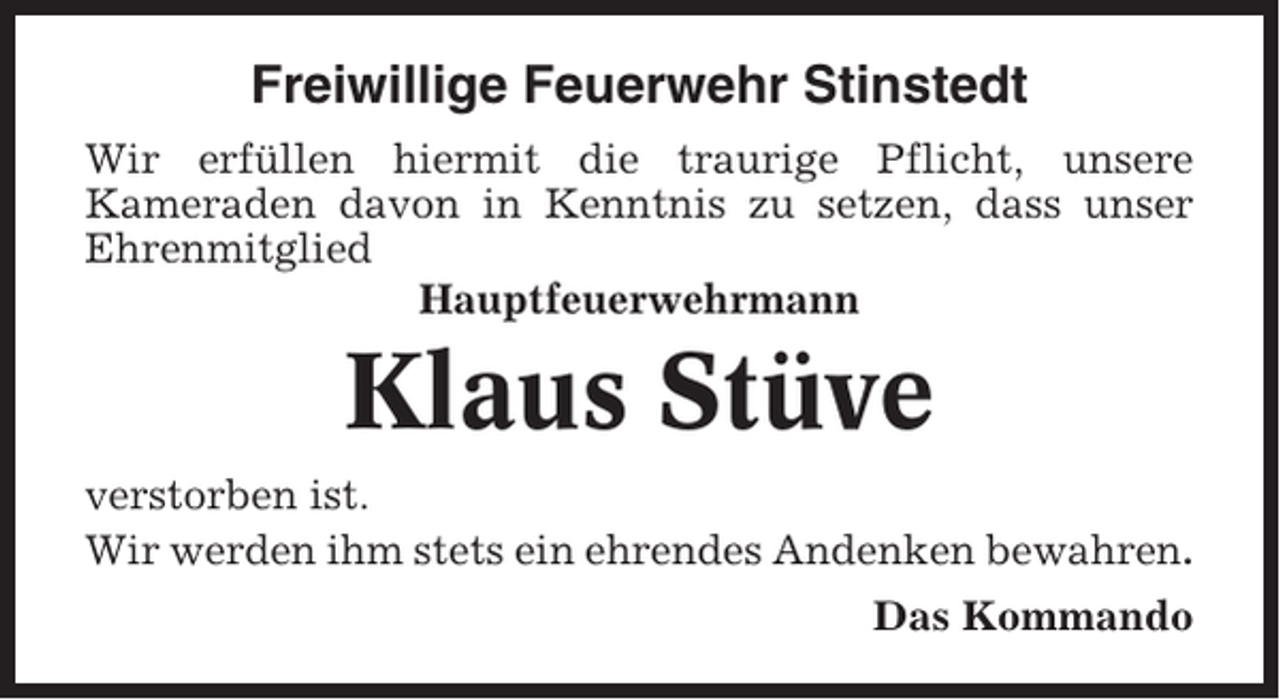 <p>Freiwillige Feuerwehr Stinstedt<br />Wir erfüllen hiermit die traurige Pflicht, unsere<br />Kameraden davon in Kenntnis zu setzen, dass unser<br />Ehrenmitglied<br />Hauptfeuerwehrmann</p><p>Klaus Stüve<br />verstorben ist.<br />Wir werden ihm stets ein ehrendes Andenken bewahren.<br />Das Kommando</p>