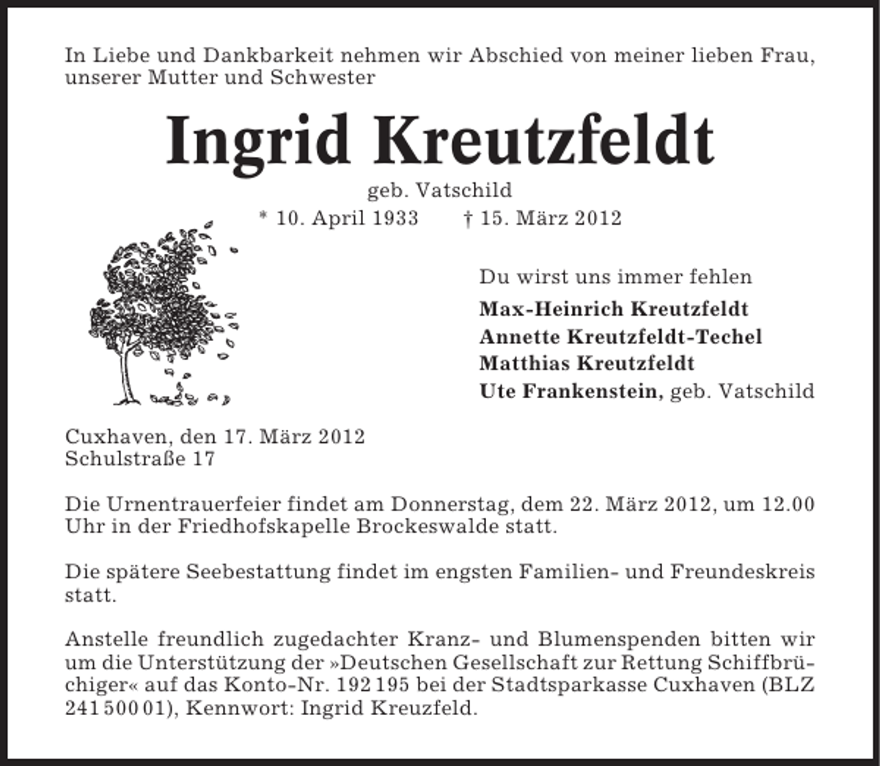 <p>In Liebe und Dankbarkeit nehmen wir Abschied von meiner lieben Frau,<br />unserer Mutter und Schwester</p><p>Ingrid Kreutzfeldt<br />geb. Vatschild<br />* 10. April 1933<br />† 15. März 2012<br />Du wirst uns immer fehlen<br />Max-Heinrich Kreutzfeldt<br />Annette Kreutzfeldt-Techel<br />Matthias Kreutzfeldt<br />Ute Frankenstein, geb. Vatschild<br />Cuxhaven, den 17. März 2012<br />Schulstraße 17<br />Die Urnentrauerfeier findet am Donnerstag, dem 22. März 2012, um 12.00<br />Uhr in der Friedhofskapelle Brockeswalde statt.<br />Die spätere Seebestattung findet im engsten Familien- und Freundeskreis<br />statt.<br />Anstelle freundlich zugedachter Kranz- und Blumenspenden bitten wir<br />um die Unterstützung der »Deutschen Gesellschaft zur Rettung Schiffbrüchiger« auf das Konto-Nr. 192 195 bei der Stadtsparkasse Cuxhaven (BLZ<br />241 501), Kennwort: Ingrid Kreuzfeld.</p>