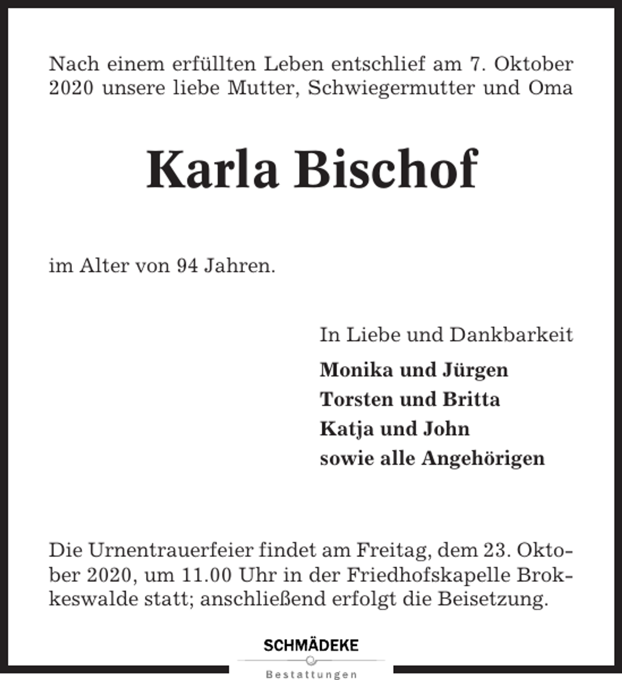 <p>Nach einem erfüllten Leben entschlief am 7. Oktober<br />2020 unsere liebe Mutter, Schwiegermutter und Oma</p><p>Karla Bischof<br />im Alter von 94 Jahren.<br />In Liebe und Dankbarkeit<br />Monika und Jürgen<br />Torsten und Britta<br />Katja und John<br />sowie alle Angehörigen</p><p>Die Urnentrauerfeier findet am Freitag, dem 23. Oktober 2020, um 11.00 Uhr in der Friedhofskapelle Brokkeswalde statt; anschließend erfolgt die Beisetzung.</p>