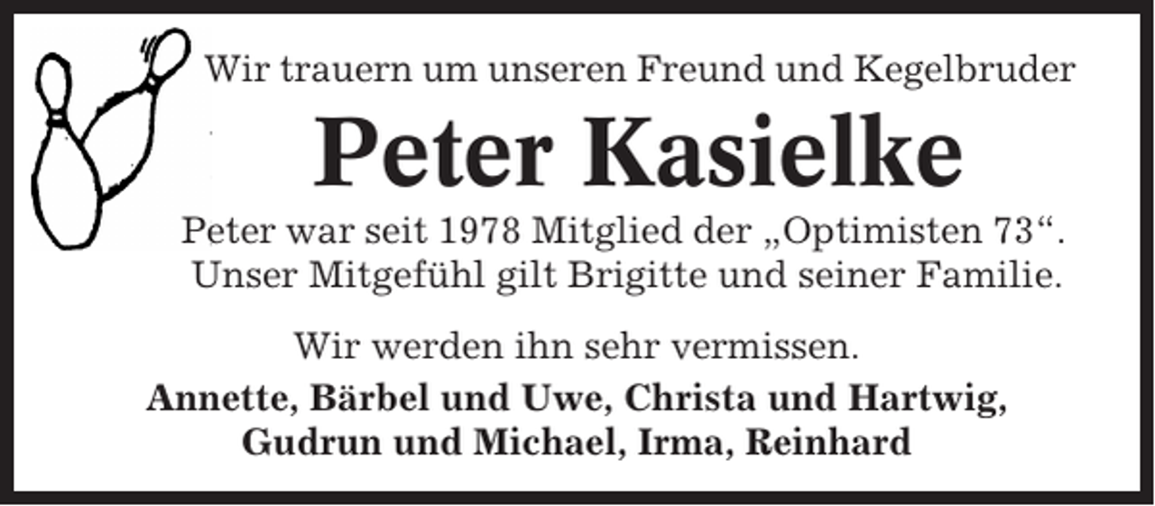 <p>Wir trauern um unseren Freund und Kegelbruder</p><p>Peter Kasielke<br />Peter war seit 1978 Mitglied der „Optimisten 73“.<br />Unser Mitgefühl gilt Brigitte und seiner Familie.<br />Wir werden ihn sehr vermissen.<br />Annette, Bärbel und Uwe, Christa und Hartwig,<br />Gudrun und Michael, Irma, Reinhard</p>