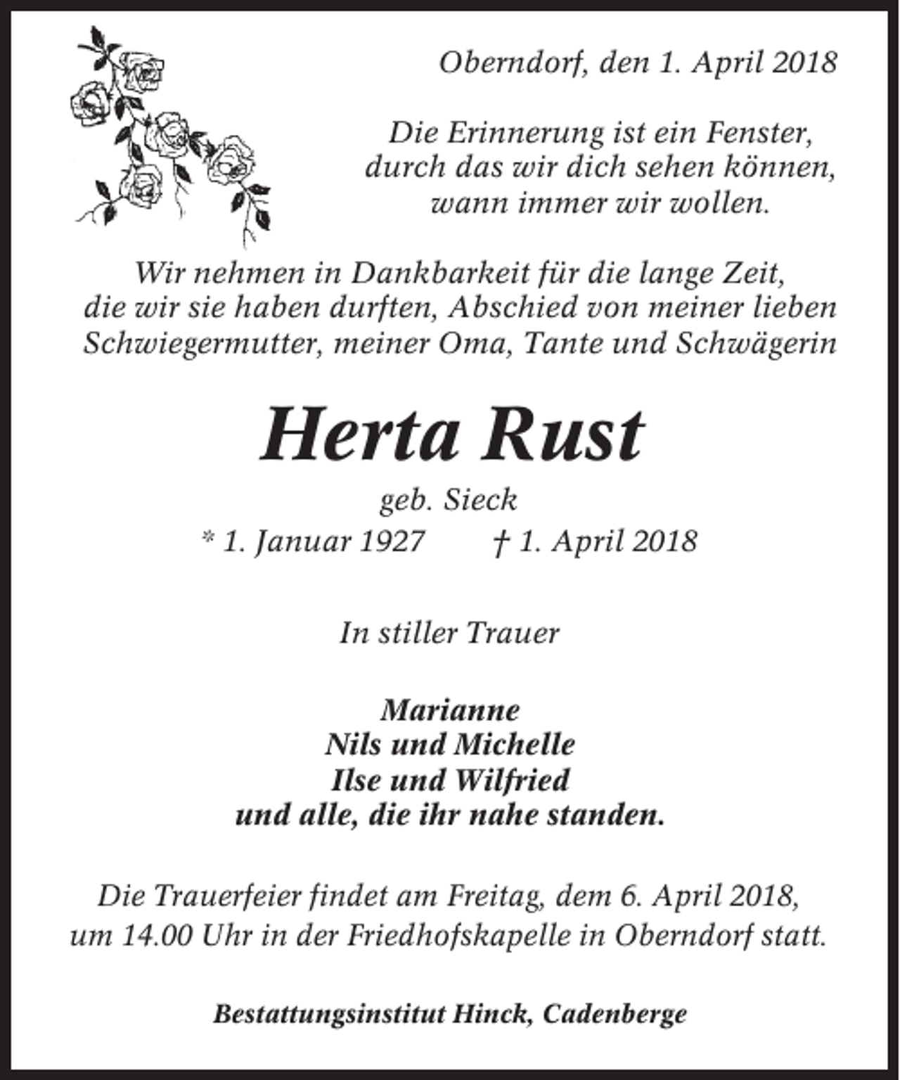<p>Oberndorf, den 1. April 2018<br />Die Erinnerung ist ein Fenster,<br />durch das wir dich sehen können,<br />wann immer wir wollen.<br />Wir nehmen in Dankbarkeit für die lange Zeit,<br />die wir sie haben durften, Abschied von meiner lieben<br />Schwiegermutter, meiner Oma, Tante und Schwägerin</p><p>Herta Rust<br />geb. Sieck<br />* 1. Januar 1927<br />† 1. April 2018<br />In stiller Trauer<br />Marianne<br />Nils und Michelle<br />Ilse und Wilfried<br />und alle, die ihr nahe standen.<br />Die Trauerfeier findet am Freitag, dem 6. April 2018,<br />um 14.00 Uhr in der Friedhofskapelle in Oberndorf statt.<br />Bestattungsinstitut Hinck, Cadenberge</p>