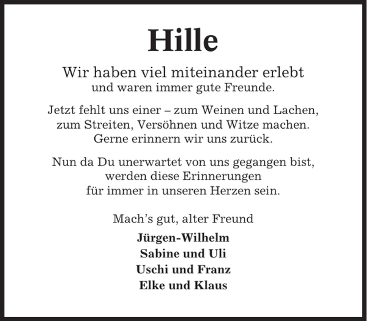 <p>Hille<br />Wir haben viel miteinander erlebt<br />und waren immer gute Freunde.<br />Jetzt fehlt uns einer – zum Weinen und Lachen,<br />zum Streiten, Versöhnen und Witze machen.<br />Gerne erinnern wir uns zurück.<br />Nun da Du unerwartet von uns gegangen bist,<br />werden diese Erinnerungen<br />für immer in unseren Herzen sein.<br />Mach’s gut, alter Freund<br />Jürgen-Wilhelm<br />Sabine und Uli<br />Uschi und Franz<br />Elke und Klaus</p>