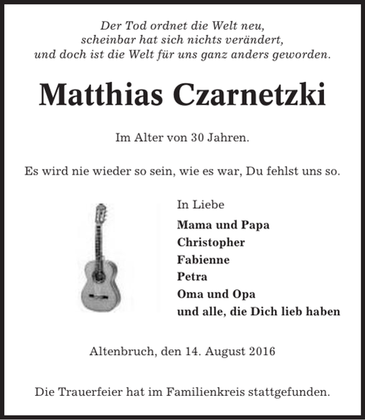 <p>Der Tod ordnet die Welt neu,<br />scheinbar hat sich nichts verändert,<br />und doch ist die Welt für uns ganz anders geworden.</p><p>Matthias Czarnetzki<br />Im Alter von 30 Jahren.<br />Es wird nie wieder so sein, wie es war, Du fehlst uns so.<br />In Liebe<br />Mama und Papa<br />Christopher<br />Fabienne<br />Petra<br />Oma und Opa<br />und alle, die Dich lieb haben<br />Altenbruch, den 14. August 2016<br />Die Trauerfeier hat im Familienkreis stattgefunden.</p>