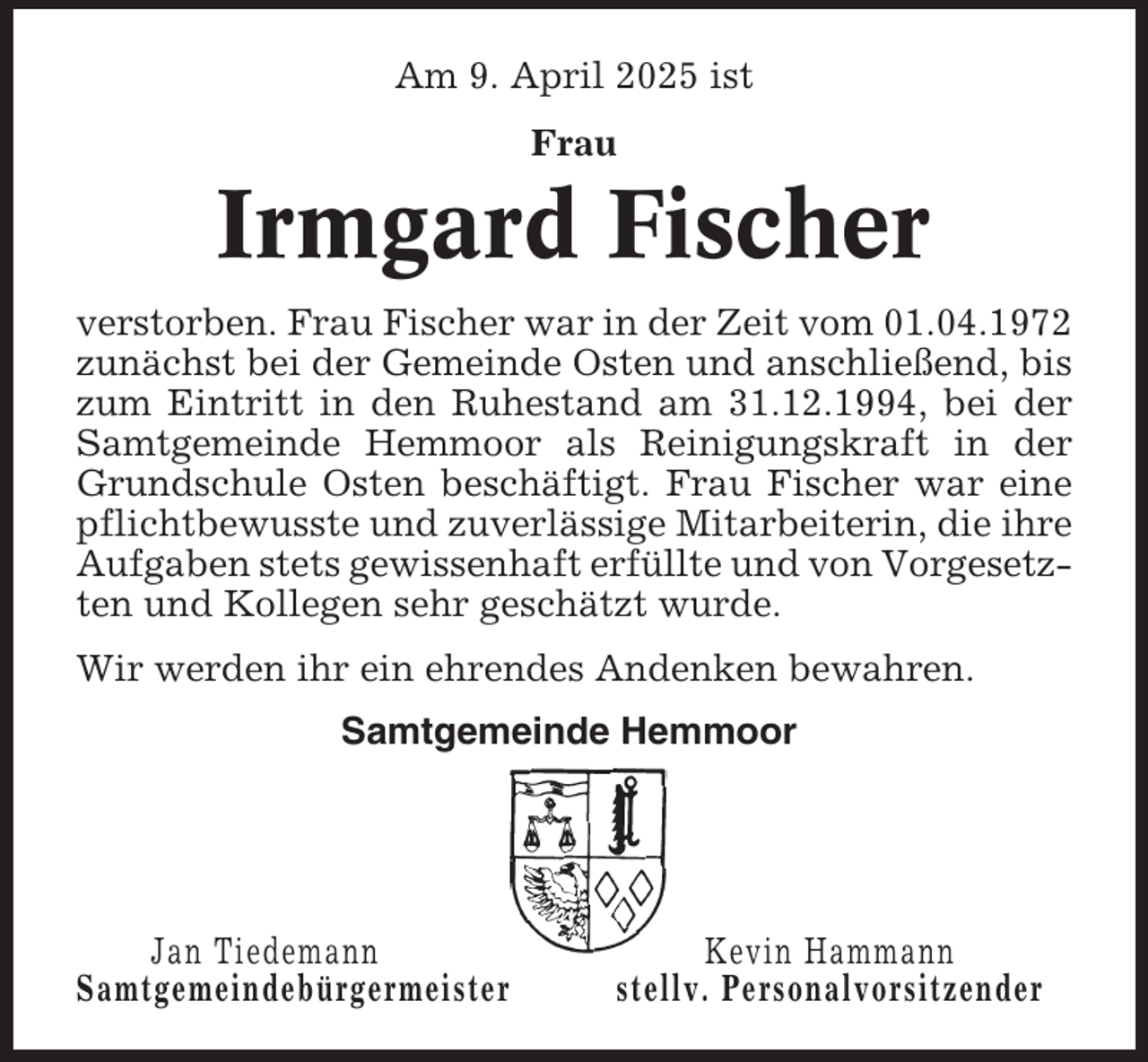 <p>Am 9. April 2025 ist<br />Frau</p><p>Irmgard Fischer<br />verstorben. Frau Fischer war in der Zeit vom 01.04.1972<br />zunächst bei der Gemeinde Osten und anschließend, bis<br />zum Eintritt in den Ruhestand am 31.12.1994, bei der<br />Samtgemeinde Hemmoor als Reinigungskraft in der<br />Grundschule Osten beschäftigt. Frau Fischer war eine<br />pflichtbewusste und zuverlässige Mitarbeiterin, die ihre<br />Aufgaben stets gewissenhaft erfüllte und von Vorgesetzten und Kollegen sehr geschätzt wurde.<br />Wir werden ihr ein ehrendes Andenken bewahren.<br />Samtgemeinde Hemmoor</p><p>Jan Tiedemann<br />Samtgemeindebürgermeister</p><p>Kevin Hammann<br />stellv. Personalvorsitzender</p>