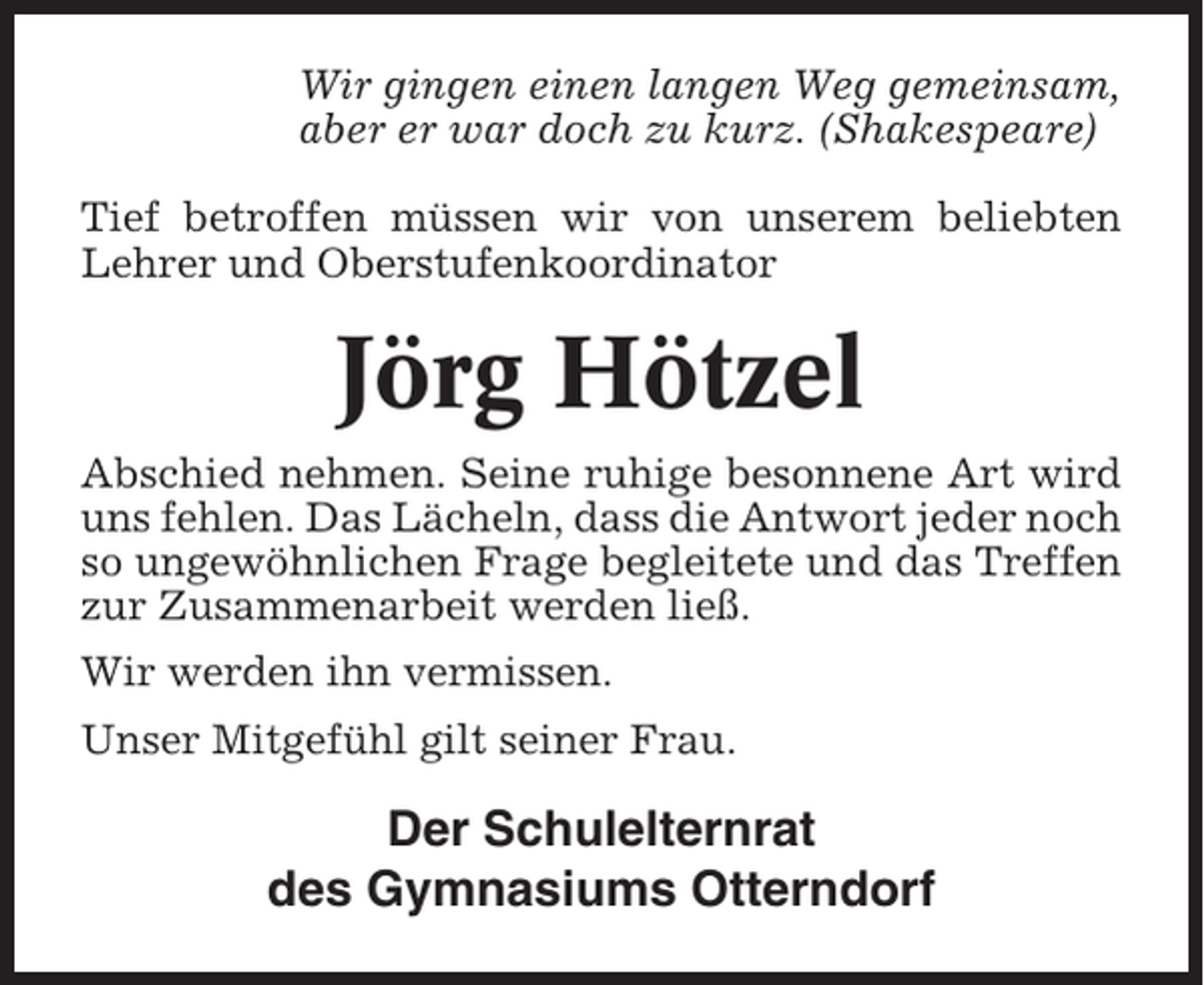 <p>Wir gingen einen langen Weg gemeinsam,<br />aber er war doch zu kurz. (Shakespeare)<br />Tief betroffen müssen wir von unserem beliebten<br />Lehrer und Oberstufenkoordinator</p><p>Jörg Hötzel<br />Abschied nehmen. Seine ruhige besonnene Art wird<br />uns fehlen. Das Lächeln, dass die Antwort jeder noch<br />so ungewöhnlichen Frage begleitete und das Treffen<br />zur Zusammenarbeit werden ließ.<br />Wir werden ihn vermissen.<br />Unser Mitgefühl gilt seiner Frau.</p><p>Der Schulelternrat<br />des Gymnasiums Otterndorf</p>