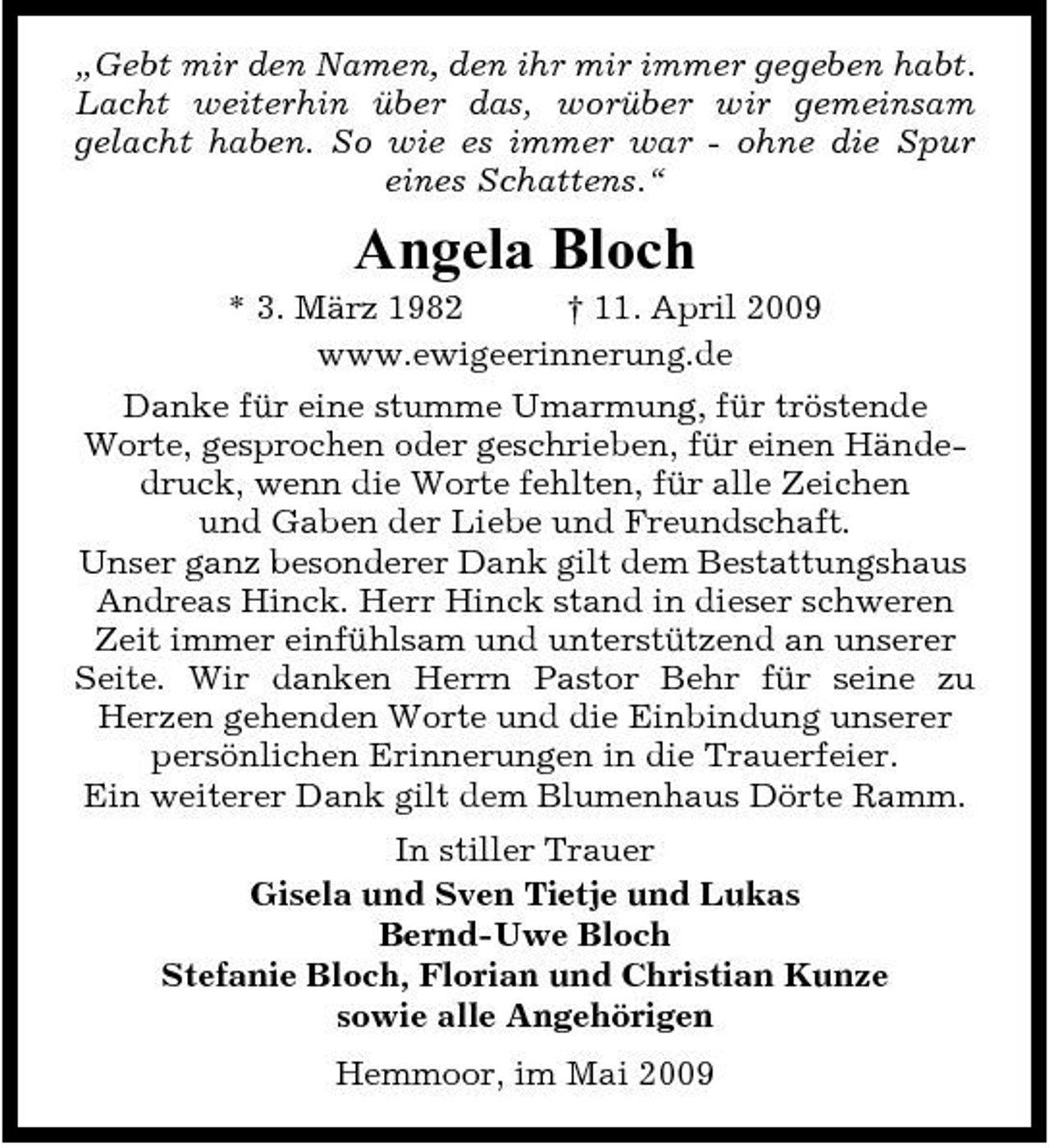 <p>„Gebt mir den Namen, den ihr mir immer gegeben habt. Lacht weiterhin über das, worüber wir gemeinsam gelacht haben. So wie es immer war - ohne die Spur eines Schattens.“</p><p>Angela Bloch<br />* 3. März 1982 † 11. April 2009 www.ewigeerinnerung.de Danke für eine stumme Umarmung, für tröstende Worte, gesprochen oder geschrieben, für einen Händedruck, wenn die Worte fehlten, für alle Zeichen und Gaben der Liebe und Freundschaft. Unser ganz besonderer Dank gilt dem Bestattungshaus Andreas Hinck. Herr Hinck stand in dieser schweren Zeit immer einfühlsam und unterstützend an unserer Seite. Wir danken Herrn Pastor Behr für seine zu Herzen gehenden Worte und die Einbindung unserer persönlichen Erinnerungen in die Trauerfeier. Ein weiterer Dank gilt dem Blumenhaus Dörte Ramm. In stiller Trauer Gisela und Sven Tietje und Lukas Bernd-Uwe Bloch Stefanie Bloch, Florian und Christian Kunze sowie alle Angehörigen Hemmoor, im Mai 2009</p>