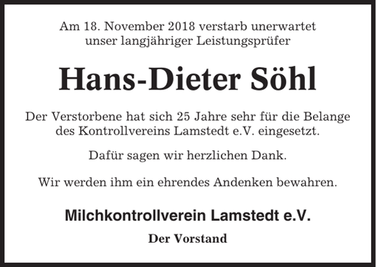 <p>Am 18. November 2018 verstarb unerwartet<br />unser langjähriger Leistungsprüfer</p><p>Hans-Dieter Söhl<br />Der Verstorbene hat sich 25 Jahre sehr für die Belange<br />des Kontrollvereins Lamstedt e.V. eingesetzt.<br />Dafür sagen wir herzlichen Dank.<br />Wir werden ihm ein ehrendes Andenken bewahren.</p><p>Milchkontrollverein Lamstedt e.V.<br />Der Vorstand</p>