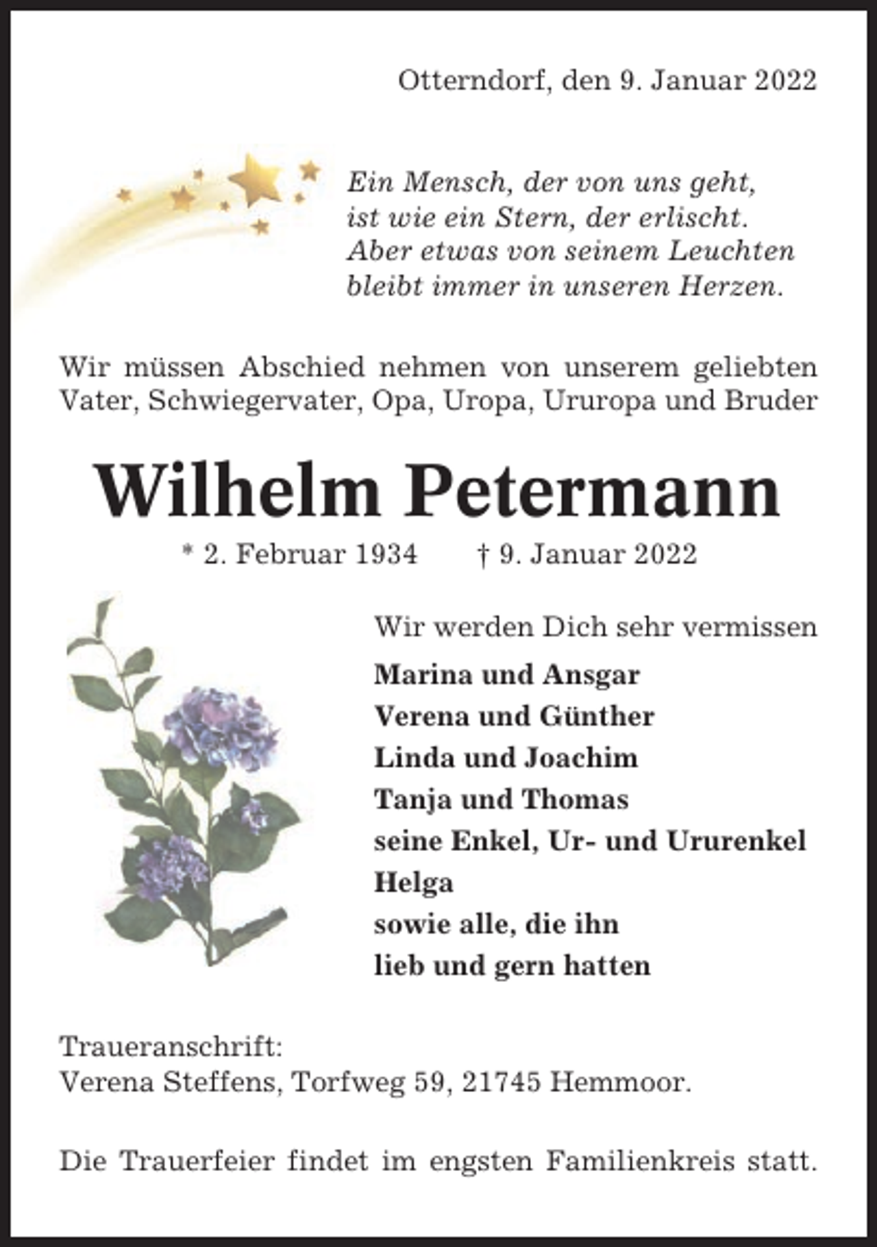 <p>Otterndorf, den 9. Januar 2022</p><p>Ein Mensch, der von uns geht,<br />ist wie ein Stern, der erlischt.<br />Aber etwas von seinem Leuchten<br />bleibt immer in unseren Herzen.<br />Wir müssen Abschied nehmen von unserem geliebten<br />Vater, Schwiegervater, Opa, Uropa, Ururopa und Bruder</p><p>Wilhelm Petermann<br />* 2. Februar 1934</p><p>† 9. Januar 2022</p><p>Wir werden Dich sehr vermissen<br />Marina und Ansgar<br />Verena und Günther<br />Linda und Joachim<br />Tanja und Thomas<br />seine Enkel, Ur- und Ururenkel<br />Helga<br />sowie alle, die ihn<br />lieb und gern hatten<br />Traueranschrift:<br />Verena Steffens, Torfweg 59, 21745 Hemmoor.<br />Die Trauerfeier findet im engsten Familienkreis statt.</p>