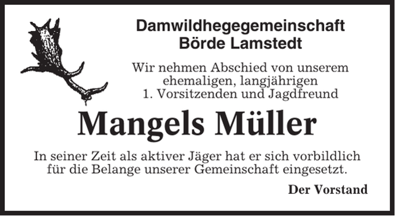 <p>Damwildhegegemeinschaft<br />Börde Lamstedt<br />Wir nehmen Abschied von unserem<br />ehemaligen, langjährigen<br />1. Vorsitzenden und Jagdfreund</p><p>Mangels Müller<br />In seiner Zeit als aktiver Jäger hat er sich vorbildlich<br />für die Belange unserer Gemeinschaft eingesetzt.<br />Der Vorstand</p>