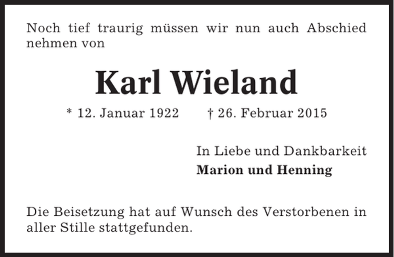 <p>Noch tief traurig müssen wir nun auch Abschied<br />nehmen von</p><p>Karl Wieland<br />* 12. Januar 1922</p><p>† 26. Februar 2015<br />In Liebe und Dankbarkeit<br />Marion und Henning</p><p>Die Beisetzung hat auf Wunsch des Verstorbenen in<br />aller Stille stattgefunden.</p>