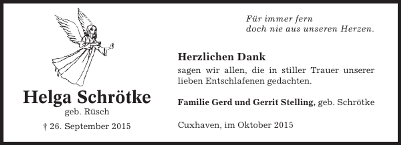 <p>Für immer fern<br />doch nie aus unseren Herzen.</p><p>Herzlichen Dank<br />sagen wir allen, die in stiller Trauer unserer<br />lieben Entschlafenen gedachten.</p><p>Helga Schrötke</p><p>Familie Gerd und Gerrit Stelling, geb. Schrötke</p><p>geb. Rüsch<br />† 26. September 2015</p><p>Cuxhaven, im Oktober 2015</p>