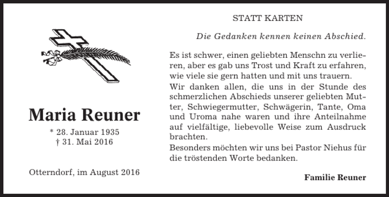 <p>STATT KARTEN</p><p>Die Gedanken kennen keinen Abschied.</p><p>Maria Reuner<br />* 28. Januar 1935<br />† 31. Mai 2016</p><p>Otterndorf, im August 2016</p><p>Es ist schwer, einen geliebten Menschn zu verlieren, aber es gab uns Trost und Kraft zu erfahren,<br />wie viele sie gern hatten und mit uns trauern.<br />Wir danken allen, die uns in der Stunde des<br />schmerzlichen Abschieds unserer geliebten Mutter, Schwiegermutter, Schwägerin, Tante, Oma<br />und Uroma nahe waren und ihre Anteilnahme<br />auf vielfältige, liebevolle Weise zum Ausdruck<br />brachten.<br />Besonders möchten wir uns bei Pastor Niehus für<br />die tröstenden Worte bedanken.<br />Familie Reuner</p>