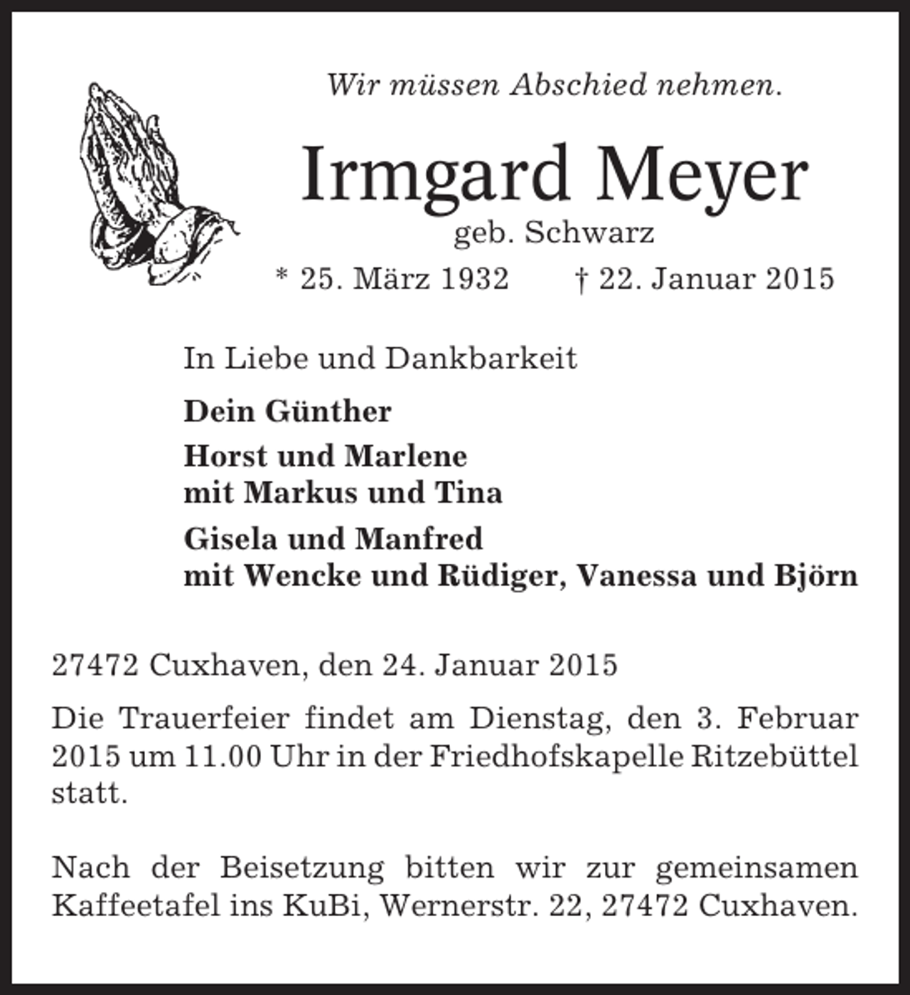 <p>Wir müssen Abschied nehmen.</p><p>Irmgard Meyer<br />geb. Schwarz<br />* 25. März 1932<br />† 22. Januar 2015<br />In Liebe und Dankbarkeit<br />Dein Günther<br />Horst und Marlene<br />mit Markus und Tina<br />Gisela und Manfred<br />mit Wencke und Rüdiger, Vanessa und Björn<br />27472 Cuxhaven, den 24. Januar 2015<br />Die Trauerfeier findet am Dienstag, den 3. Februar<br />2015 um 11.00 Uhr in der Friedhofskapelle Ritzebüttel<br />statt.<br />Nach der Beisetzung bitten wir zur gemeinsamen<br />Kaffeetafel ins KuBi, Wernerstr. 22, 27472 Cuxhaven.</p>