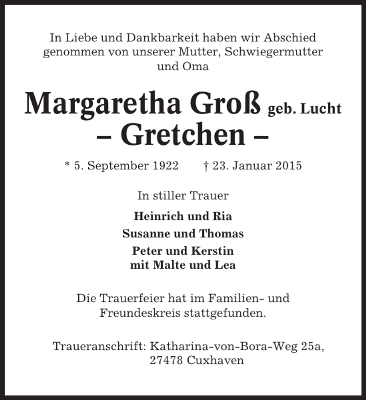 <p>In Liebe und Dankbarkeit haben wir Abschied<br />genommen von unserer Mutter, Schwiegermutter<br />und Oma</p><p>Margaretha Groß geb. Lucht<br />– Gretchen –<br />* 5. September 1922</p><p>† 23. Januar 2015</p><p>In stiller Trauer<br />Heinrich und Ria<br />Susanne und Thomas<br />Peter und Kerstin<br />mit Malte und Lea<br />Die Trauerfeier hat im Familien- und<br />Freundeskreis stattgefunden.<br />Traueranschrift: Katharina-von-Bora-Weg 25a,<br />27478 Cuxhaven</p>