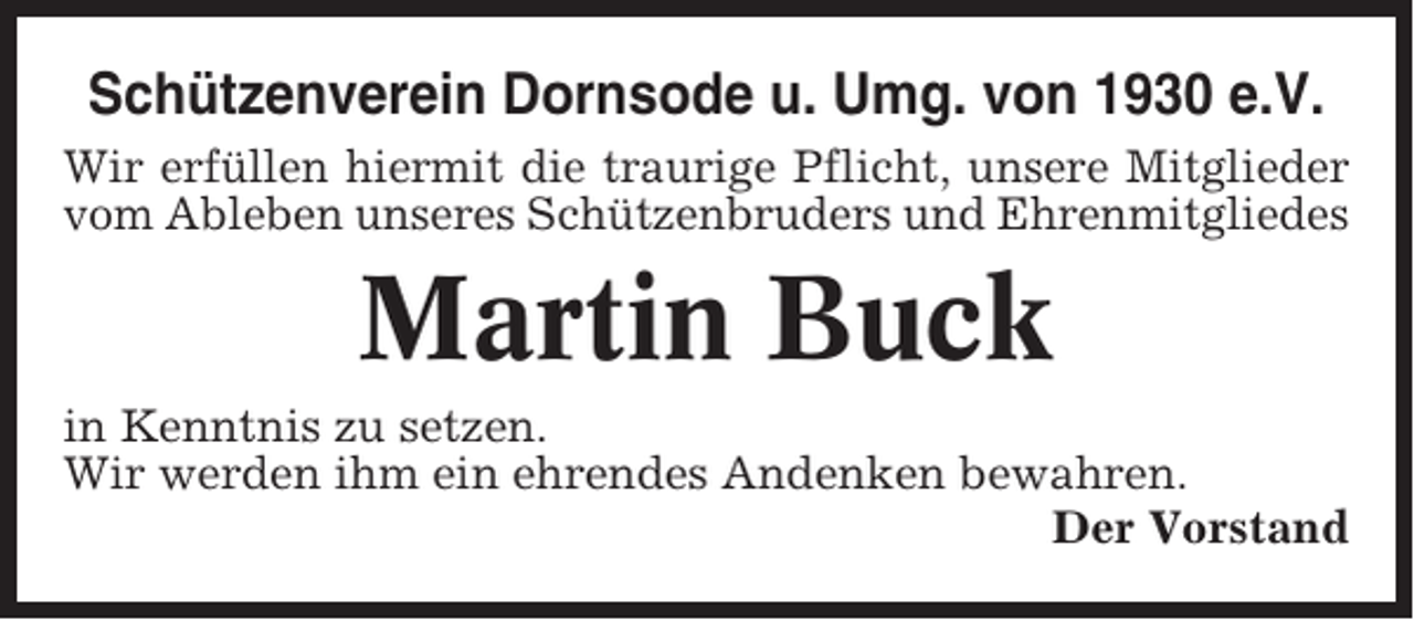 <p>Schützenverein Dornsode u. Umg. von 1930 e.V.<br />Wir erfüllen hiermit die traurige Pflicht, unsere Mitglieder<br />vom Ableben unseres Schützenbruders und Ehrenmitgliedes</p><p>Martin Buck<br />in Kenntnis zu setzen.<br />Wir werden ihm ein ehrendes Andenken bewahren.<br />Der Vorstand</p>
