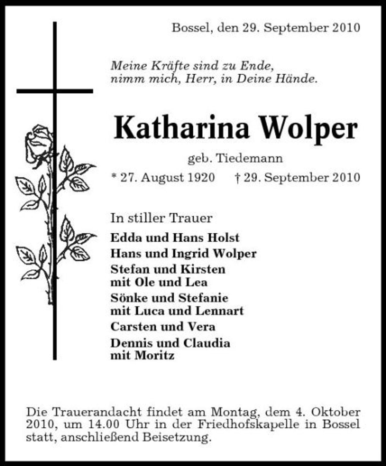 <p>Bossel, den 29. September 2010 Meine Kräfte sind zu Ende, nimm mich, Herr, in Deine Hände.</p><p>Katharina Wolper<br />geb. Tiedemann * 27. August 1920 † 29. September 2010</p><p>In stiller Trauer<br />Edda und Hans Holst Hans und Ingrid Wolper Stefan und Kirsten mit Ole und Lea Sönke und Stefanie mit Luca und Lennart Carsten und Vera Dennis und Claudia mit Moritz</p><p>Die Trauerandacht findet am Montag, dem 4. Oktober 2010, um 14.00 Uhr in der Friedhofskapelle in Bossel statt, anschließend Beisetzung.</p>