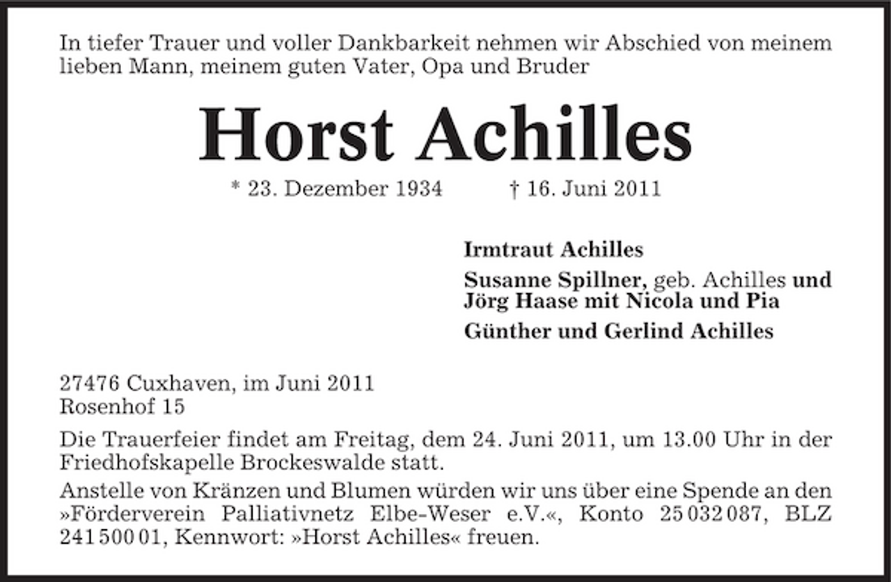 <p>In tiefer Trauer und voller Dankbarkeit nehmen wir Abschied von meinem lieben Mann, meinem guten Vater, Opa und Bruder</p><p>Horst Achilles<br />* 23. Dezember 1934 † 16. Juni 2011 Irmtraut Achilles Susanne Spillner, geb. Achilles und Jörg Haase mit Nicola und Pia Günther und Gerlind Achilles 27476 Cuxhaven, im Juni 2011 Rosenhof 15 Die Trauerfeier findet am Freitag, dem 24. Juni 2011, um 13.00 Uhr in der Friedhofskapelle Brockeswalde statt. Anstelle von Kränzen und Blumen würden wir uns über eine Spende an den »Förderverein Palliativnetz Elbe-Weser e.V.«, Konto 25 032 087, BLZ 241 501, Kennwort: »Horst Achilles« freuen.</p>