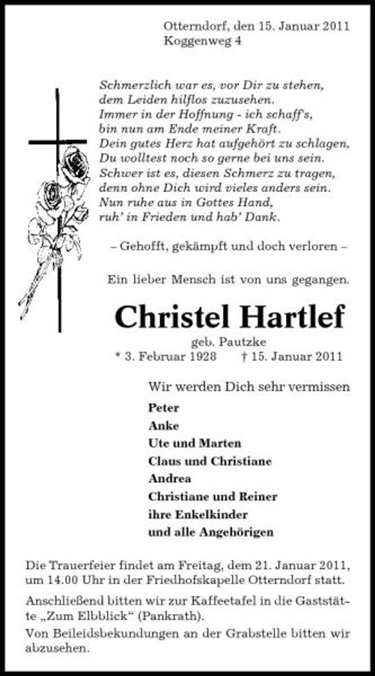 <p>Otterndorf, den 15. Januar 2011 Koggenweg 4</p><p>Schmerzlich war es, vor Dir zu stehen, dem Leiden hilflos zuzusehen. Immer in der Hoffnung - ich schaff’s, bin nun am Ende meiner Kraft. Dein gutes Herz hat aufgehört zu schlagen, Du wolltest noch so gerne bei uns sein. Schwer ist es, diesen Schmerz zu tragen, denn ohne Dich wird vieles anders sein. Nun ruhe aus in Gottes Hand, ruh’ in Frieden und hab’ Dank. – Gehofft, gekämpft und doch verloren – Ein lieber Mensch ist von uns gegangen.</p><p>Christel Hartlef<br />geb. Pautzke * 3. Februar 1928 † 15. Januar 2011</p><p>Wir werden Dich sehr vermissen<br />Peter Anke Ute und Marten Claus und Christiane Andrea Christiane und Reiner ihre Enkelkinder und alle Angehörigen Die Trauerfeier findet am Freitag, dem 21. Januar 2011, um 14.00 Uhr in der Friedhofskapelle Otterndorf statt. Anschließend bitten wir zur Kaffeetafel in die Gaststätte „Zum Elbblick“ (Pankrath). Von Beileidsbekundungen an der Grabstelle bitten wir abzusehen.</p>