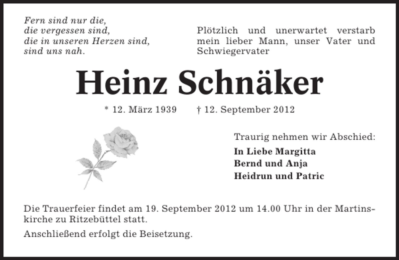 <p>Fern sind nur die,<br />die vergessen sind,<br />die in unseren Herzen sind,<br />sind uns nah.</p><p>Plötzlich und unerwartet verstarb<br />mein lieber Mann, unser Vater und<br />Schwiegervater</p><p>Heinz Schnäker<br />* 12. März 1939</p><p>† 12. September 2012<br />Traurig nehmen wir Abschied:<br />In Liebe Margitta<br />Bernd und Anja<br />Heidrun und Patric</p><p>Die Trauerfeier findet am 19. September 2012 um 14.00 Uhr in der Martinskirche zu Ritzebüttel statt.<br />Anschließend erfolgt die Beisetzung.</p>