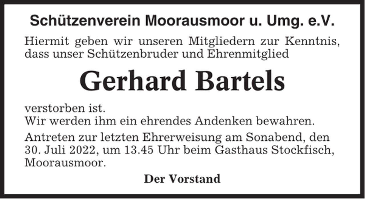 <p>Schützenverein Moorausmoor u. Umg. e.V.<br />Hiermit geben wir unseren Mitgliedern zur Kenntnis,<br />dass unser Schützenbruder und Ehrenmitglied</p><p>Gerhard Bartels<br />verstorben ist.<br />Wir werden ihm ein ehrendes Andenken bewahren.<br />Antreten zur letzten Ehrerweisung am Sonabend, den<br />30. Juli 2022, um 13.45 Uhr beim Gasthaus Stockfisch,<br />Moorausmoor.<br />Der Vorstand</p>