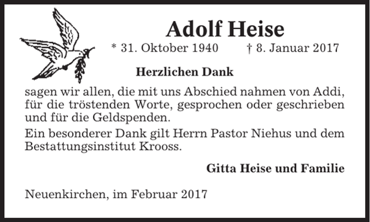 <p>Adolf Heise<br />* 31. Oktober 1940</p><p>† 8. Januar 2017</p><p>Herzlichen Dank<br />sagen wir allen, die mit uns Abschied nahmen von Addi,<br />für die tröstenden Worte, gesprochen oder geschrieben<br />und für die Geldspenden.<br />Ein besonderer Dank gilt Herrn Pastor Niehus und dem<br />Bestattungsinstitut Krooss.<br />Gitta Heise und Familie<br />Neuenkirchen, im Februar 2017</p>
