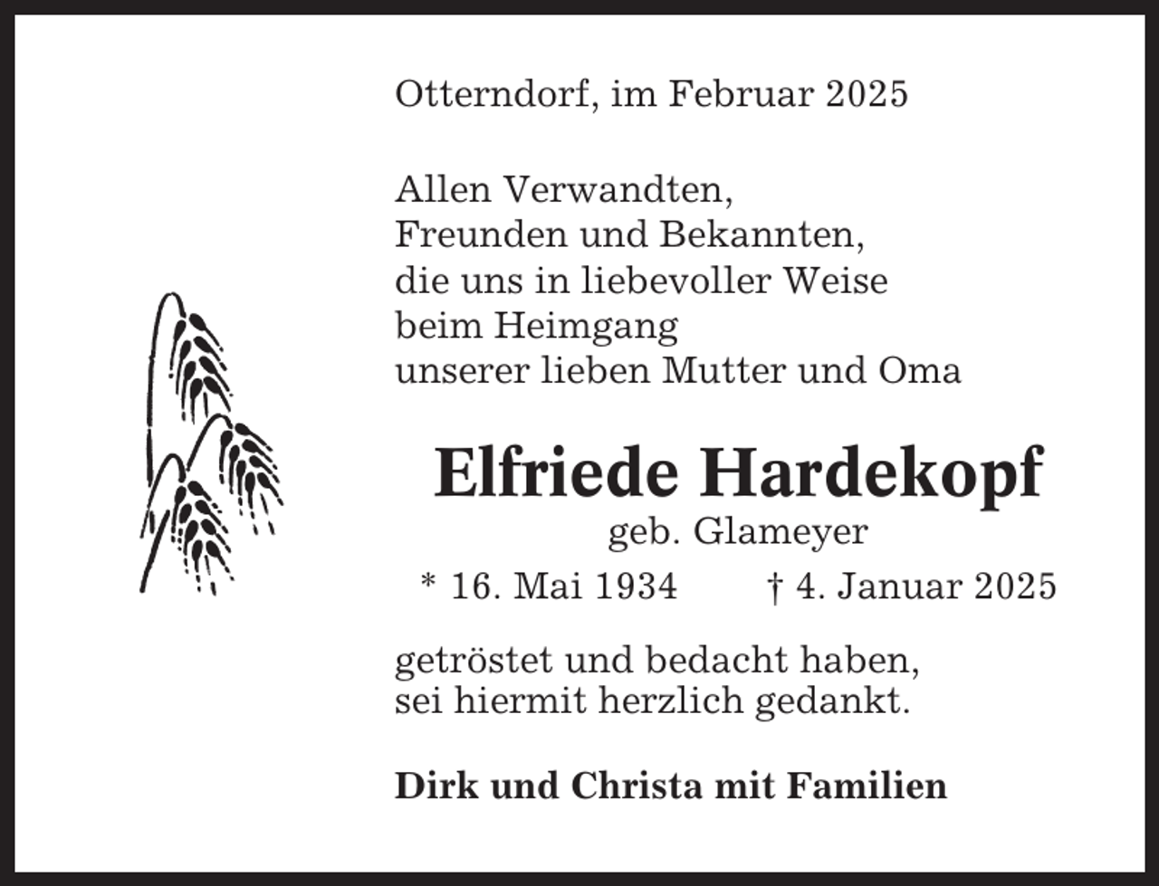 <p>Otterndorf, im Februar 2025<br />Allen Verwandten,<br />Freunden und Bekannten,<br />die uns in liebevoller Weise<br />beim Heimgang<br />unserer lieben Mutter und Oma</p><p>Elfriede Hardekopf<br />geb. Glameyer<br />* 16. Mai 1934<br />† 4. Januar 2025<br />getröstet und bedacht haben,<br />sei hiermit herzlich gedankt.<br />Dirk und Christa mit Familien</p>
