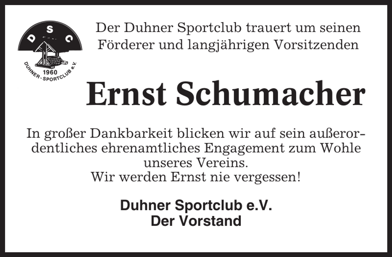 <p>Der Duhner Sportclub trauert um seinen<br />Förderer und langjährigen Vorsitzenden</p><p>Ernst Schumacher<br />In großer Dankbarkeit blicken wir auf sein außerordentliches ehrenamtliches Engagement zum Wohle<br />unseres Vereins.<br />Wir werden Ernst nie vergessen!</p><p>Duhner Sportclub e.V.<br />Der Vorstand</p>