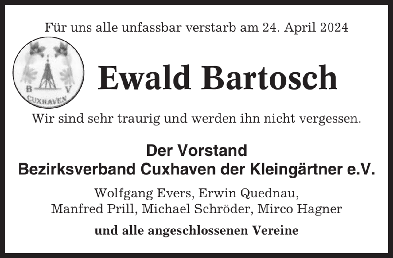 <p>Für uns alle unfassbar verstarb am 24. April 2024</p><p>Ewald Bartosch<br />Wir sind sehr traurig und werden ihn nicht vergessen.</p><p>Der Vorstand<br />Bezirksverband Cuxhaven der Kleingärtner e.V.<br />Wolfgang Evers, Erwin Quednau,<br />Manfred Prill, Michael Schröder, Mirco Hagner<br />und alle angeschlossenen Vereine</p>