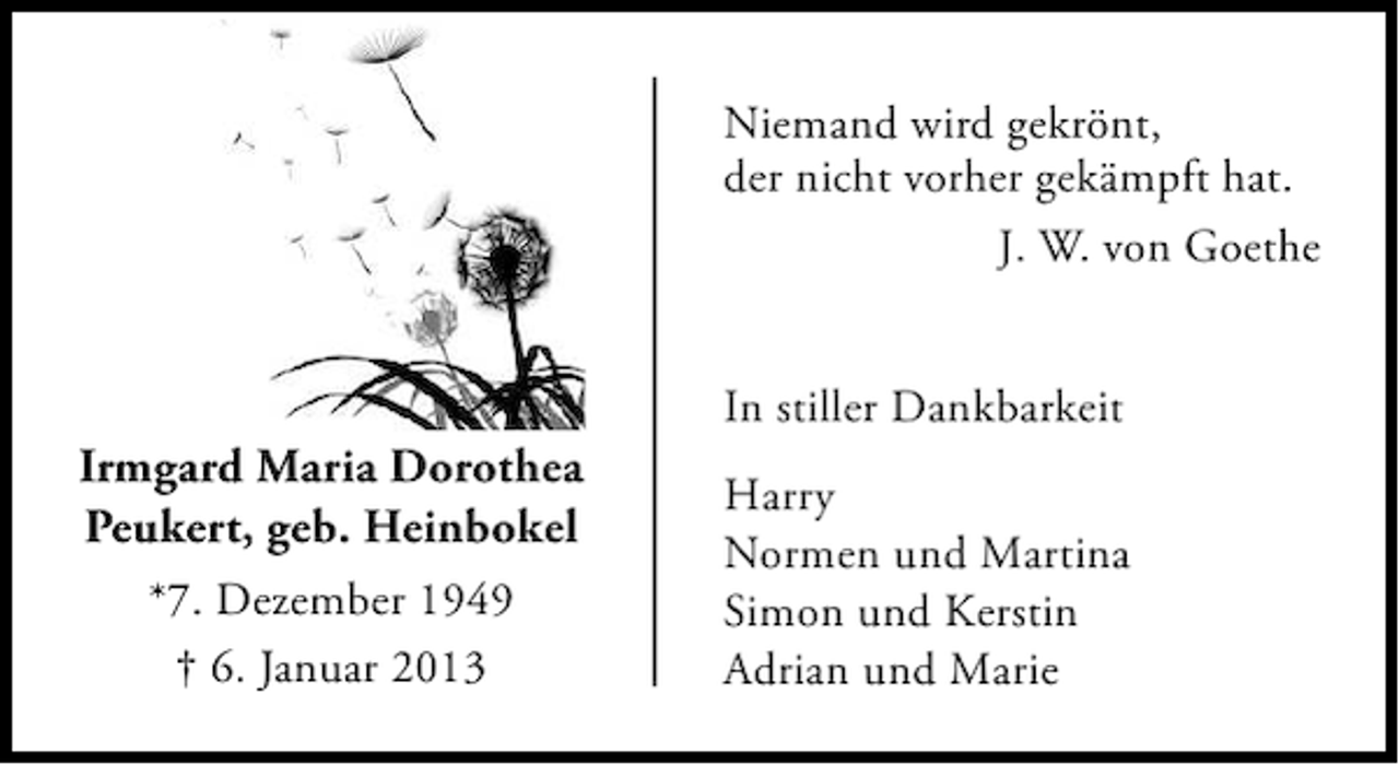 <p>Niemand wird gekrönt,<br />der nicht vorher gekämpft hat.<br />J. W. von Goethe</p><p>Irmgard Maria Dorothea<br />Peukert, geb. Heinbokel<br />*7. Dezember 1949<br />† 6. Januar 2013</p><p>In stiller Dankbarkeit<br />Harry<br />Normen und Martina<br />Simon und Kerstin<br />Adrian und Marie</p>