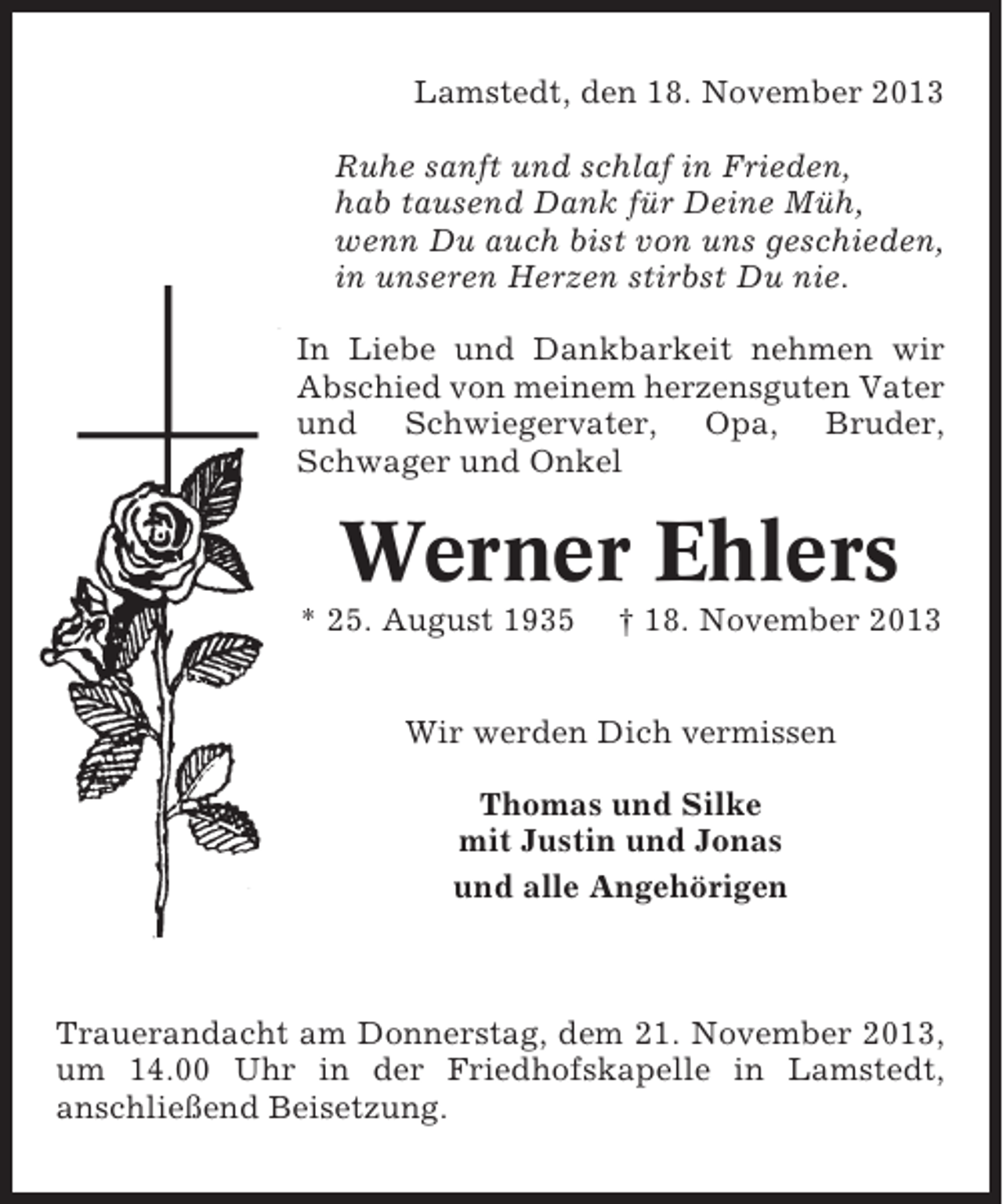 <p>Lamstedt, den 18. November 2013<br />Ruhe sanft und schlaf in Frieden,<br />hab tausend Dank für Deine Müh,<br />wenn Du auch bist von uns geschieden,<br />in unseren Herzen stirbst Du nie.<br />In Liebe und Dankbarkeit nehmen wir<br />Abschied von meinem herzensguten Vater<br />und Schwiegervater, Opa, Bruder,<br />Schwager und Onkel</p><p>Werner Ehlers<br />* 25. August 1935</p><p>† 18. November 2013</p><p>Wir werden Dich vermissen<br />Thomas und Silke<br />mit Justin und Jonas<br />und alle Angehörigen</p><p>Trauerandacht am Donnerstag, dem 21. November 2013,<br />um 14.00 Uhr in der Friedhofskapelle in Lamstedt,<br />anschließend Beisetzung.</p>