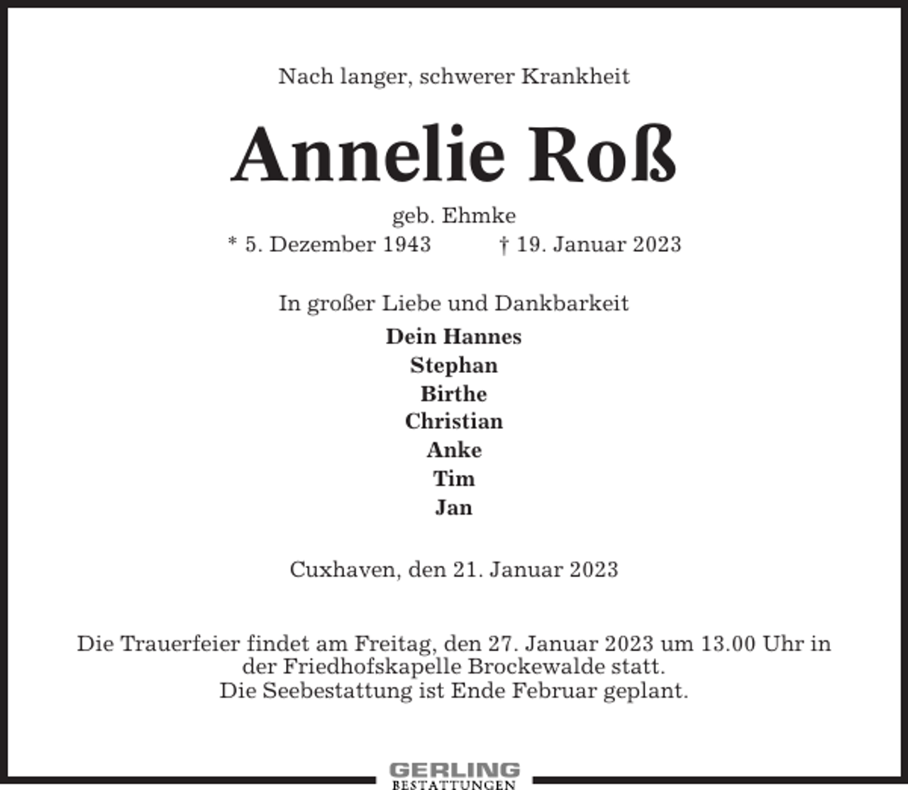 <p>Nach langer, schwerer Krankheit</p><p>Annelie Roß<br />geb. Ehmke<br />* 5. Dezember 1943<br />† 19. Januar 2023<br />In großer Liebe und Dankbarkeit<br />Dein Hannes<br />Stephan<br />Birthe<br />Christian<br />Anke<br />Tim<br />Jan<br />Cuxhaven, den 21. Januar 2023<br />Die Trauerfeier findet am Freitag, den 27. Januar 2023 um 13.00 Uhr in<br />der Friedhofskapelle Brockewalde statt.<br />Die Seebestattung ist Ende Februar geplant.</p>