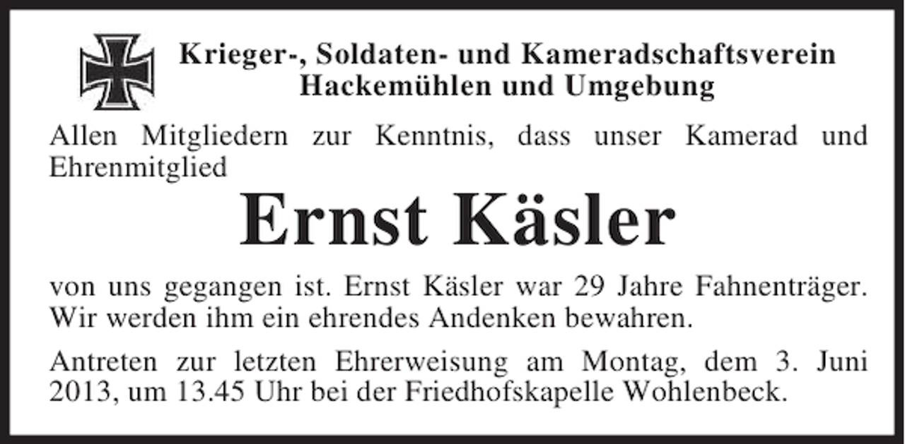<p>Krieger-, Soldaten- und Kameradschaftsverein<br />Hackemühlen und Umgebung<br />Allen Mitgliedern zur Kenntnis, dass unser Kamerad und<br />Ehrenmitglied</p><p>Ernst Käsler</p><p>von uns gegangen ist. Ernst Käsler war 29 Jahre Fahnenträger.<br />Wir werden ihm ein ehrendes Andenken bewahren.<br />Antreten zur letzten Ehrerweisung am Montag, dem 3. Juni<br />2013, um 13.45 Uhr bei der Friedhofskapelle Wohlenbeck.</p>