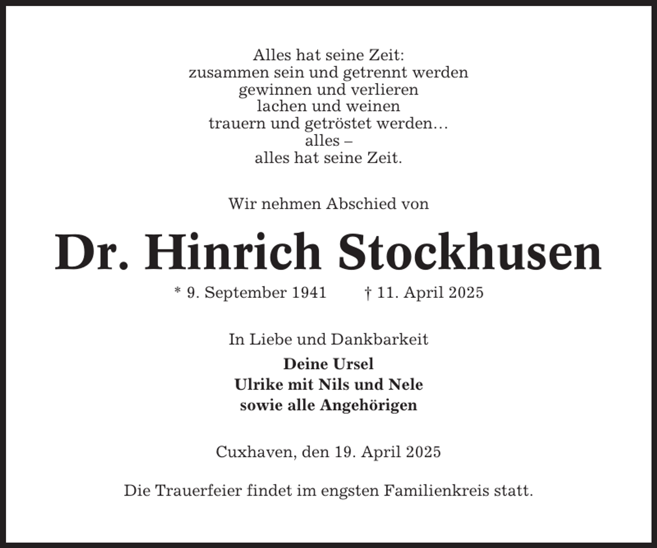 <p>Alles hat seine Zeit:<br />zusammen sein und getrennt werden<br />gewinnen und verlieren<br />lachen und weinen<br />trauern und getröstet werden…<br />alles –<br />alles hat seine Zeit.<br />Wir nehmen Abschied von</p><p>Dr. Hinrich Stockhusen<br />* 9. September 1941</p><p>† 11. April 2025</p><p>In Liebe und Dankbarkeit<br />Deine Ursel<br />Ulrike mit Nils und Nele<br />sowie alle Angehörigen<br />Cuxhaven, den 19. April 2025<br />Die Trauerfeier findet im engsten Familienkreis statt.</p>