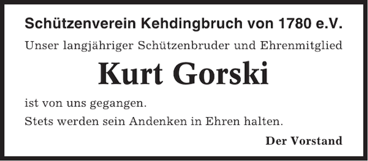 <p>Schützenverein Kehdingbruch von 1780 e.V.<br />Unser langjähriger Schützenbruder und Ehrenmitglied</p><p>Kurt Gorski<br />ist von uns gegangen.<br />Stets werden sein Andenken in Ehren halten.<br />Der Vorstand</p>