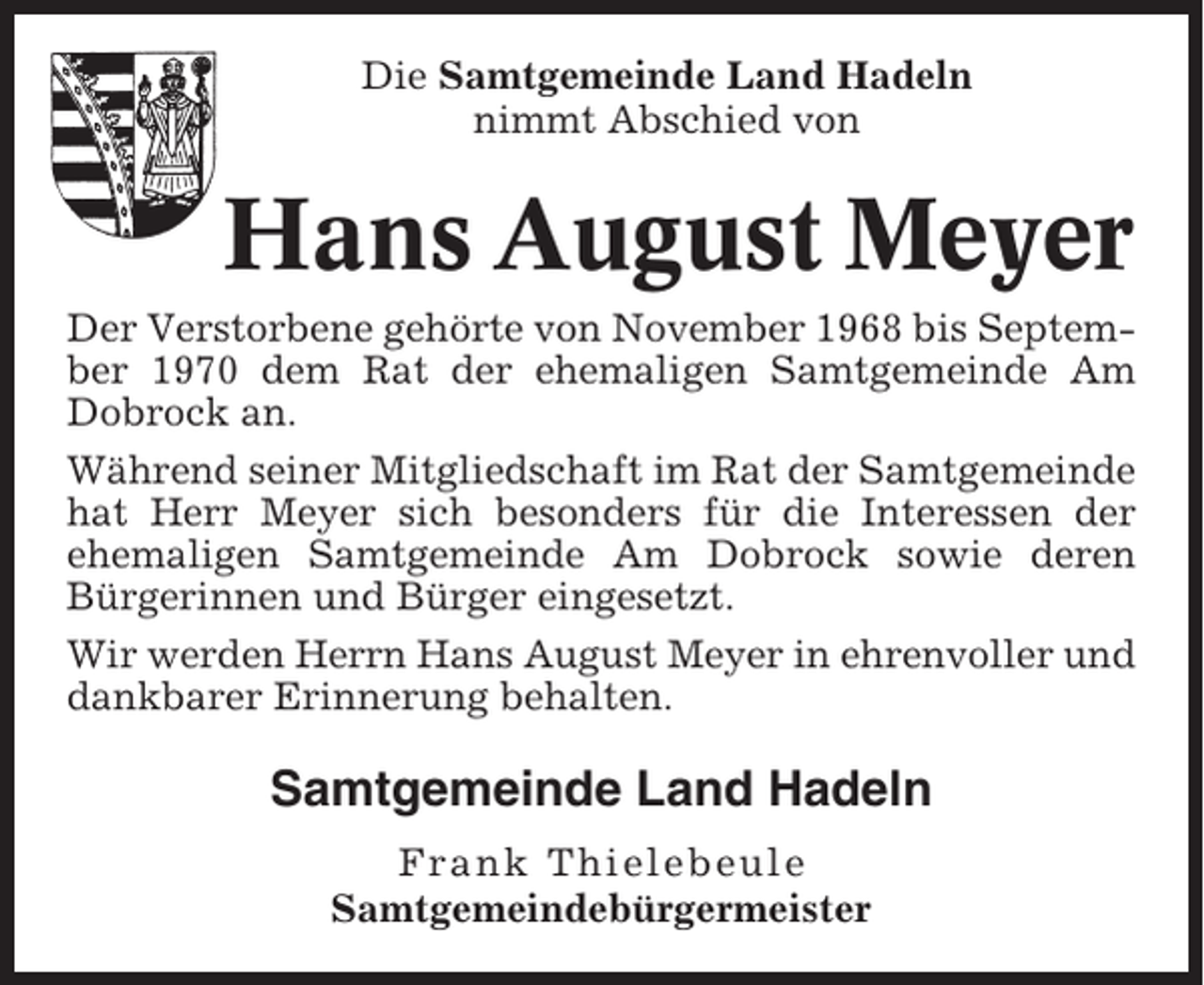 <p>Die Samtgemeinde Land Hadeln<br />nimmt Abschied von</p><p>Hans August Meyer<br />Der Verstorbene gehörte von November 1968 bis September 1970 dem Rat der ehemaligen Samtgemeinde Am<br />Dobrock an.<br />Während seiner Mitgliedschaft im Rat der Samtgemeinde<br />hat Herr Meyer sich besonders für die Interessen der<br />ehemaligen Samtgemeinde Am Dobrock sowie deren<br />Bürgerinnen und Bürger eingesetzt.<br />Wir werden Herrn Hans August Meyer in ehrenvoller und<br />dankbarer Erinnerung behalten.</p><p>Samtgemeinde Land Hadeln<br />Frank Thielebeule<br />Samtgemeindebürgermeister</p>