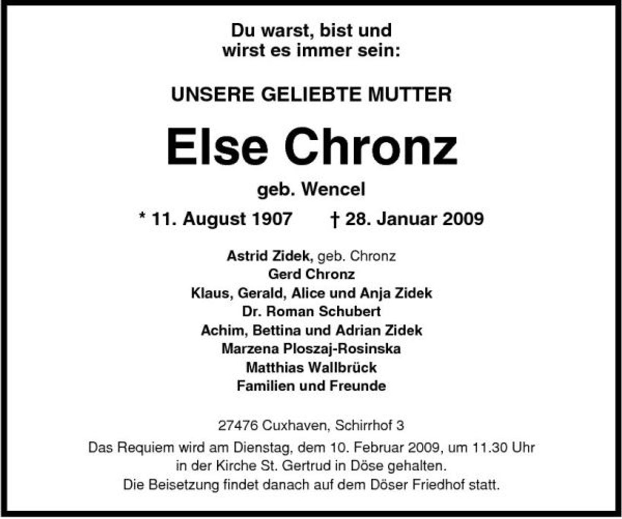 <p>Du warst, bist und wirst es immer sein:</p><p>UNSERE GELIEBTE MUTTER</p><p>Else Chronz<br />geb. Wencel * 11. August 1907 † 28. Januar 2009<br />Astrid Zidek, geb. Chronz Gerd Chronz Klaus, Gerald, Alice und Anja Zidek Dr. Roman Schubert Achim, Bettina und Adrian Zidek Marzena Ploszaj-Rosinska Matthias Wallbrück Familien und Freunde 27476 Cuxhaven, Schirrhof 3 Das Requiem wird am Dienstag, dem 10. Februar 2009, um 11.30 Uhr in der Kirche St. Gertrud in Döse gehalten. Die Beisetzung findet danach auf dem Döser Friedhof statt.</p>