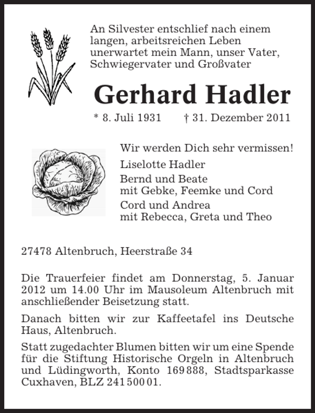 <p>An Silvester entschlief nach einem<br />langen, arbeitsreichen Leben<br />unerwartet mein Mann, unser Vater,<br />Schwiegervater und Großvater</p><p>Gerhard Hadler<br />* 8. Juli 1931</p><p>† 31. Dezember 2011</p><p>Wir werden Dich sehr vermissen!<br />Liselotte Hadler<br />Bernd und Beate<br />mit Gebke, Feemke und Cord<br />Cord und Andrea<br />mit Rebecca, Greta und Theo<br />27478 Altenbruch, Heerstraße 34<br />Die Trauerfeier findet am Donnerstag, 5. Januar<br />2012 um 14.00 Uhr im Mausoleum Altenbruch mit<br />anschließender Beisetzung statt.<br />Danach bitten wir zur Kaffeetafel ins Deutsche<br />Haus, Altenbruch.<br />Statt zugedachter Blumen bitten wir um eine Spende<br />für die Stiftung Historische Orgeln in Altenbruch<br />und Lüdingworth, Konto 169 888, Stadtsparkasse<br />Cuxhaven, BLZ 241 501.</p>