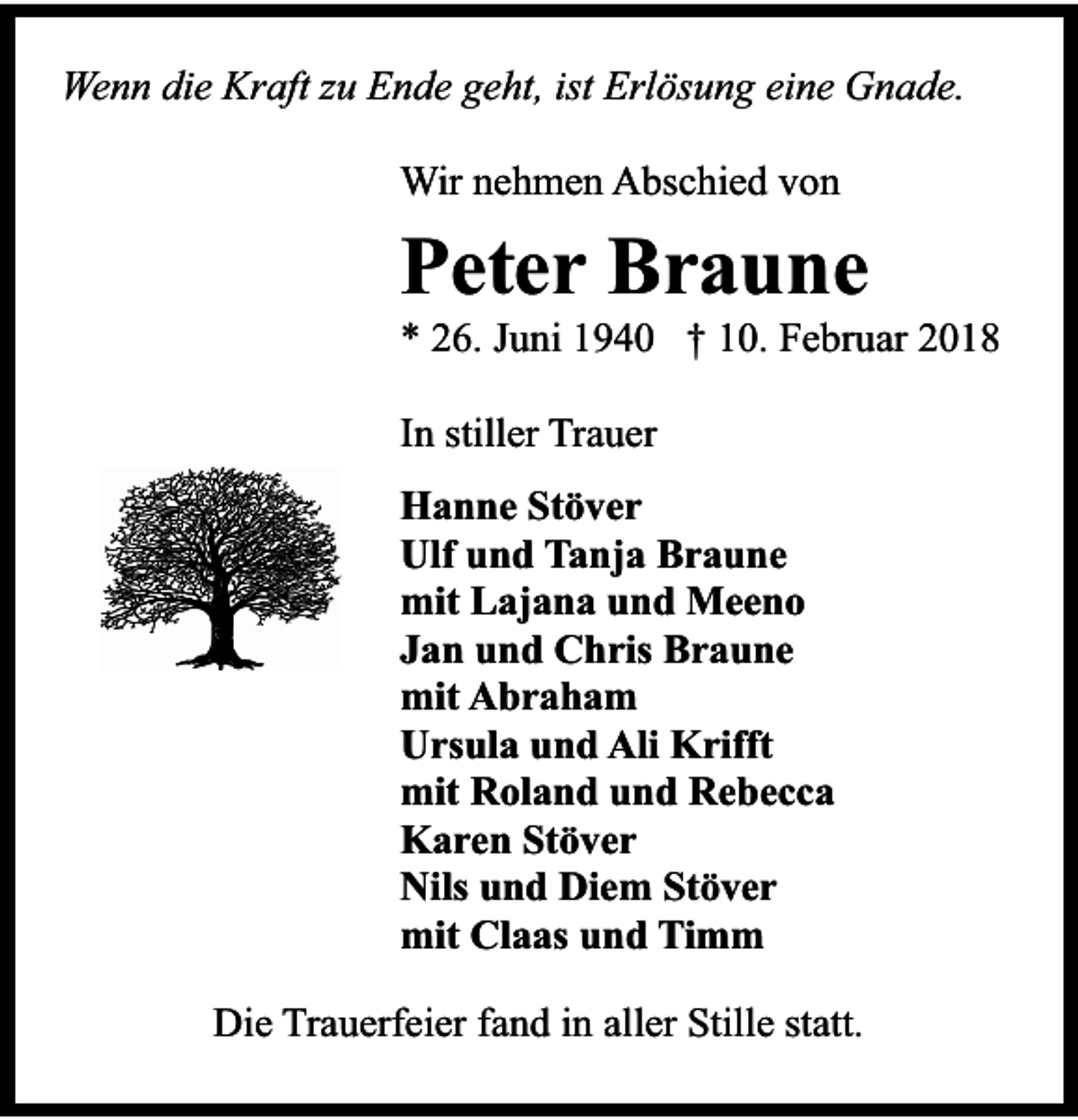 <p>Wenn die Kraft zu Ende geht, ist Erlösung eine Gnade.<br />Wir nehmen Abschied von</p><p>Peter Braune</p><p>* 26. Juni 1940 † 10. Februar 2018<br />In stiller Trauer<br />Hanne Stöver<br />Ulf und Tanja Braune<br />mit Lajana und Meeno<br />Jan und Chris Braune<br />mit Abraham<br />Ursula und Ali Krifft<br />mit Roland und Rebecca<br />Karen Stöver<br />Nils und Diem Stöver<br />mit Claas und Timm<br />Die Trauerfeier fand in aller Stille statt.</p>
