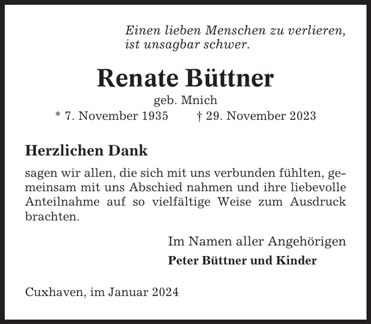 <p>Einen lieben Menschen zu verlieren,<br />ist unsagbar schwer.</p><p>Renate Büttner<br />geb. Mnich<br />* 7. November 1935<br />† 29. November 2023</p><p>Herzlichen Dank<br />sagen wir allen, die sich mit uns verbunden fühlten, gemeinsam mit uns Abschied nahmen und ihre liebevolle<br />Anteilnahme auf so vielfältige Weise zum Ausdruck<br />brachten.</p><p>Im Namen aller Angehörigen<br />Peter Büttner und Kinder<br />Cuxhaven, im Januar 2024</p>